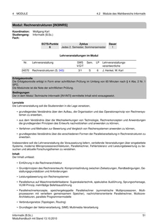 4   MODULE                                                             4.2   Module des Wahlbereichs Informatik



Modul: Rechnerstrukturen [IN3INRS]
Koordination:    Wolfgang Karl
Studiengang:     Informatik (B.Sc.)
Fach:

                        ECTS-Punkte                   Zyklus                      Dauer
                             6           Jedes 2. Semester, Sommersemester          1


                                        Lehrveranstaltungen im Modul

         Nr.     Lehrveranstaltung                    SWS      Sem.    LP    Lehrveranstaltungs-
                                                      V/Ü/T                  verantwortliche
        24570    Rechnerstrukturen (S. 343)             3/1      S     6     J. Henkel, W. Karl

Erfolgskontrolle
Die Erfolgskontrolle erfolgt in Form einer schriftlichen Prüfung im Umfang von 60 Minuten nach § 4 Abs. 2 Nr. 1
SPO.
Die Modulnote ist die Note der schriftlichen Prüfung.
Bedingungen
Der in dem Modul Technische Informatik [IN1INTI] vermittelte Inhalt wird vorausgesetzt.

Lernziele
Die Lehrveranstaltung soll die Studierenden in die Lage versetzen,

    • grundlegendes Verständnis über den Aufbau, die Organisation und das Operationsprinzip von Rechnersys-
      temen zu erwerben,
    • aus dem Verständnis über die Wechselwirkungen von Technologie, Rechnerkonzepten und Anwendungen
      die grundlegenden Prinzipien des Entwurfs nachvollziehen und anwenden zu können,
    • Verfahren und Methoden zur Bewertung und Vergleich von Rechensystemen anwenden zu können,
    • grundlegendes Verständnis über die verschiedenen Formen der Parallelverarbeitung in Rechnerstrukturen zu
      erwerben.

Insbesondere soll die Lehrveranstaltung die Voraussetzung liefern, vertiefende Veranstaltungen über eingebettete
Systeme, moderne Mikroprozessorarchitekturen, Parallelrechner, Fehlertoleranz und Leistungsbewertung zu be-
suchen und aktuelle Forschungsthemen zu verstehen.
Inhalt
Der Inhalt umfasst:

    • Einführung in die Rechnerarchitektur
    • Grundprinzipien des Rechnerentwurfs: Kompromissﬁndung zwischen Zielsetzungen, Randbedingungen, Ge-
      staltungsgrundsätzen und Anforderungen
    • Leistungsbewertung von Rechensystemen
    • Parallelismus auf Maschinenbefehlsebene: Superskalartechnik, spekulative Ausführung, Sprungvorhersage,
      VLIW-Prinzip, mehrfädige Befehlsausführung
    • Parallelrechnerkonzepte, speichergekoppelte Parallelrechner (symmetrische Multiprozessoren, Multi-
      prozessoren mit verteiltem gemeinsamem Speicher), nachrichtenorientierte Parallelrechner, Multicore-
      Architekturen, parallele Programmiermodelle
    • Verbindungsnetze (Topologien, Routing)
    • Grundlagen der Vektorverarbeitung, SIMD, Multimedia-Verarbeitung


Informatik (B.Sc.)                                                                                           51
Modulhandbuch mit Stand 13.10.2010
 