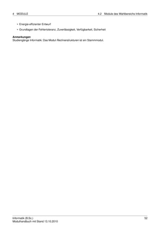 4   MODULE                                                              4.2   Module des Wahlbereichs Informatik


    • Energie-efﬁzienter Entwurf
    • Grundlagen der Fehlertoleranz, Zuverlässigkeit, Verfügbarkeit, Sicherheit

Anmerkungen
Studiengänge Informatik: Das Modul Rechnerstrukturen ist ein Stammmodul.




Informatik (B.Sc.)                                                                                           52
Modulhandbuch mit Stand 13.10.2010
 