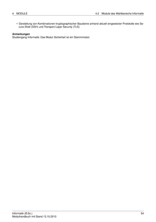 4   MODULE                                                           4.2   Module des Wahlbereichs Informatik


    • Darstellung von Kombinationen kryptographischer Bausteine anhand aktuell eingesetzter Protokolle wie Se-
      cure Shell (SSH) und Transport Layer Security (TLS)

Anmerkungen
Studiengang Informatik: Das Modul Sicherheit ist ein Stammmodul.




Informatik (B.Sc.)                                                                                         54
Modulhandbuch mit Stand 13.10.2010
 