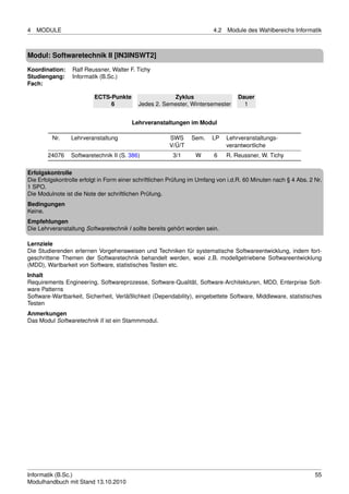 4   MODULE                                                               4.2   Module des Wahlbereichs Informatik



Modul: Softwaretechnik II [IN3INSWT2]
Koordination:    Ralf Reussner, Walter F. Tichy
Studiengang:     Informatik (B.Sc.)
Fach:

                          ECTS-Punkte                  Zyklus                      Dauer
                               6           Jedes 2. Semester, Wintersemester         1


                                         Lehrveranstaltungen im Modul

         Nr.     Lehrveranstaltung                      SWS     Sem.    LP     Lehrveranstaltungs-
                                                        V/Ü/T                  verantwortliche
        24076    Softwaretechnik II (S. 386)             3/1      W      6     R. Reussner, W. Tichy

Erfolgskontrolle
Die Erfolgskontrolle erfolgt in Form einer schriftlichen Prüfung im Umfang von i.d.R. 60 Minuten nach § 4 Abs. 2 Nr.
1 SPO.
Die Modulnote ist die Note der schriftlichen Prüfung.
Bedingungen
Keine.
Empfehlungen
Die Lehrveranstaltung Softwaretechnik I sollte bereits gehört worden sein.

Lernziele
Die Studierenden erlernen Vorgehensweisen und Techniken für systematische Softwareentwicklung, indem fort-
geschrittene Themen der Softwaretechnik behandelt werden, woei z.B. modellgetriebene Softwareentwicklung
(MDD), Wartbarkeit von Software, statistisches Testen etc.
Inhalt
Requirements Engineering, Softwareprozesse, Software-Qualität, Software-Architekturen, MDD, Enterprise Soft-
ware Patterns
Software-Wartbarkeit, Sicherheit, Verläßlichkeit (Dependability), eingebettete Software, Middleware, statistisches
Testen
Anmerkungen
Das Modul Softwaretechnik II ist ein Stammmodul.




Informatik (B.Sc.)                                                                                               55
Modulhandbuch mit Stand 13.10.2010
 
