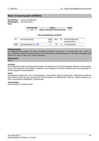 4   MODULE                                                             4.2   Module des Wahlbereichs Informatik



Modul: Computergraphik [IN3INCG]

Koordination:    Carsten Dachsbacher
Studiengang:     Informatik (B.Sc.)
Fach:

                         ECTS-Punkte                   Zyklus                    Dauer
                              6            Jedes 2. Semester, Wintersemester       1


                                        Lehrveranstaltungen im Modul

         Nr.    Lehrveranstaltung                     SWS     Sem.    LP     Lehrveranstaltungs-
                                                      V/Ü/T                  verantwortliche
       24081    Computergraphik (S. 208)                4       W      6     C. Dachsbacher

Erfolgskontrolle
Die Erfolgskontrolle erfolgt in Form einer schriftlichen Prüfung im Umfang von 1 h nach § 4 Abs. 2 Nr. 1 SPO. Für
den erfolgreichen Abschluss dieses Moduls ist ein bestandener Leistungsnachweis für die Übung (Erfolgskontrolle
anderer Art nach § 4 Abs. 2 Nr. 3 SPO) notwendig.
Bedingungen
Keine.

Lernziele
Die Studierenden sollen grundlegende Konzepte und Algorithmen der Computergraphik verstehen und anwenden
lernen. Die erworbenen Kenntnisse ermöglichen einen erfolgreichen Besuch weiterführender Veranstaltungen im
Vertiefungsgebiet Computergraphik.
Inhalt
Grundlegende Algorithmen der Computergraphik, Farbmodelle, Beleuchtungsmodelle, Bildsynthese-Verfahren
(Ray Tracing, Rasterisierung), Geometrische Transformationen und Abbildungen, Texturen, Graphik-Hardware und
APIs, Geometrisches Modellieren, Dreiecksnetze
Anmerkungen
Dieses Modul ist ein Stammmodul.




Informatik (B.Sc.)                                                                                            56
Modulhandbuch mit Stand 13.10.2010
 