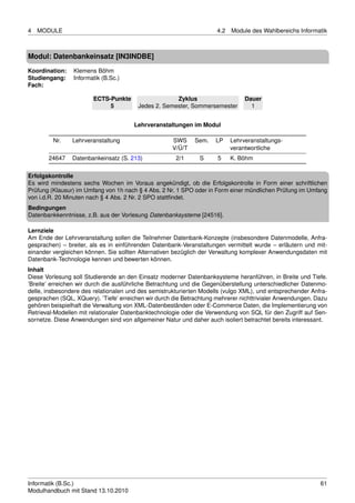 4   MODULE                                                            4.2   Module des Wahlbereichs Informatik



Modul: Datenbankeinsatz [IN3INDBE]
Koordination:   Klemens Böhm
Studiengang:    Informatik (B.Sc.)
Fach:

                        ECTS-Punkte                  Zyklus                      Dauer
                             5          Jedes 2. Semester, Sommersemester          1


                                       Lehrveranstaltungen im Modul

         Nr.    Lehrveranstaltung                    SWS     Sem.    LP     Lehrveranstaltungs-
                                                     V/Ü/T                  verantwortliche
       24647    Datenbankeinsatz (S. 213)             2/1      S      5     K. Böhm

Erfolgskontrolle
Es wird mindestens sechs Wochen im Voraus angekündigt, ob die Erfolgskontrolle in Form einer schriftlichen
Prüfung (Klausur) im Umfang von 1h nach § 4 Abs. 2 Nr. 1 SPO oder in Form einer mündlichen Prüfung im Umfang
von i.d.R. 20 Minuten nach § 4 Abs. 2 Nr. 2 SPO stattﬁndet.
Bedingungen
Datenbankkenntnisse, z.B. aus der Vorlesung Datenbanksysteme [24516].

Lernziele
Am Ende der Lehrveranstaltung sollen die Teilnehmer Datenbank-Konzepte (insbesondere Datenmodelle, Anfra-
gesprachen) – breiter, als es in einführenden Datenbank-Veranstaltungen vermittelt wurde – erläutern und mit-
einander vergleichen können. Sie sollten Alternativen bezüglich der Verwaltung komplexer Anwendungsdaten mit
Datenbank-Technologie kennen und bewerten können.
Inhalt
Diese Vorlesung soll Studierende an den Einsatz moderner Datenbanksysteme heranführen, in Breite und Tiefe.
’Breite’ erreichen wir durch die ausführliche Betrachtung und die Gegenüberstellung unterschiedlicher Datenmo-
delle, insbesondere des relationalen und des semistrukturierten Modells (vulgo XML), und entsprechender Anfra-
gesprachen (SQL, XQuery). ’Tiefe’ erreichen wir durch die Betrachtung mehrerer nichttrivialer Anwendungen. Dazu
gehören beispielhaft die Verwaltung von XML-Datenbeständen oder E-Commerce Daten, die Implementierung von
Retrieval-Modellen mit relationaler Datenbanktechnologie oder die Verwendung von SQL für den Zugriff auf Sen-
sornetze. Diese Anwendungen sind von allgemeiner Natur und daher auch isoliert betrachtet bereits interessant.




Informatik (B.Sc.)                                                                                          61
Modulhandbuch mit Stand 13.10.2010
 
