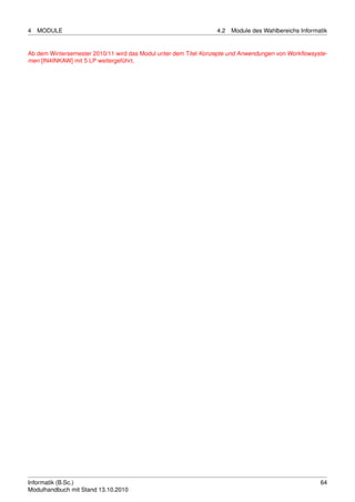 4   MODULE                                                       4.2   Module des Wahlbereichs Informatik


Ab dem Wintersemester 2010/11 wird das Modul unter dem Titel Konzepte und Anwendungen von Workﬂowsyste-
men [IN4INKAW] mit 5 LP weitergeführt.




Informatik (B.Sc.)                                                                                    64
Modulhandbuch mit Stand 13.10.2010
 