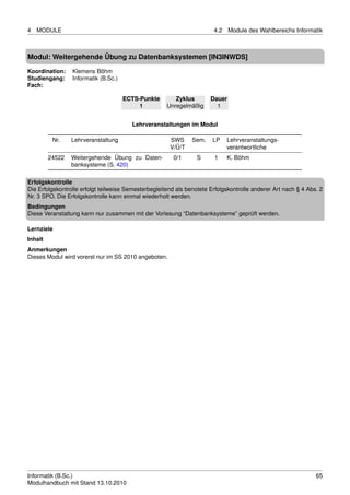 4   MODULE                                                              4.2    Module des Wahlbereichs Informatik



Modul: Weitergehende Übung zu Datenbanksystemen [IN3INWDS]

Koordination:    Klemens Böhm
Studiengang:     Informatik (B.Sc.)
Fach:

                                      ECTS-Punkte        Zyklus        Dauer
                                           1          Unregelmäßig       1


                                        Lehrveranstaltungen im Modul

          Nr.    Lehrveranstaltung                     SWS      Sem.    LP    Lehrveranstaltungs-
                                                       V/Ü/T                  verantwortliche
         24522   Weitergehende Übung zu Daten-          0/1       S     1     K. Böhm
                 banksysteme (S. 420)

Erfolgskontrolle
Die Erfolgskontrolle erfolgt teilweise Semesterbegleitend als benotete Erfolgskontrolle anderer Art nach § 4 Abs. 2
Nr. 3 SPO. Die Erfolgskontrolle kann einmal wiederholt werden.
Bedingungen
Diese Veranstaltung kann nur zusammen mit der Vorlesung “Datenbanksysteme” geprüft werden.

Lernziele
Inhalt
Anmerkungen
Dieses Modul wird vorerst nur im SS 2010 angeboten.




Informatik (B.Sc.)                                                                                              65
Modulhandbuch mit Stand 13.10.2010
 