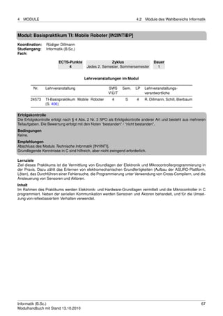 4   MODULE                                                              4.2   Module des Wahlbereichs Informatik



Modul: Basispraktikum TI: Mobile Roboter [IN2INTIBP]
Koordination:    Rüdiger Dillmann
Studiengang:     Informatik (B.Sc.)
Fach:

                        ECTS-Punkte                    Zyklus                      Dauer
                             4            Jedes 2. Semester, Sommersemester          1


                                        Lehrveranstaltungen im Modul

         Nr.    Lehrveranstaltung                      SWS     Sem.    LP     Lehrveranstaltungs-
                                                       V/Ü/T                  verantwortliche
       24573    TI-Basispraktikum Mobile Roboter         4       S      4     R. Dillmann, Schill, Bierbaum
                (S. 406)

Erfolgskontrolle
Die Erfolgskontrolle erfolgt nach § 4 Abs. 2 Nr. 3 SPO als Erfolgskontrolle anderer Art und besteht aus mehreren
Teilaufgaben. Die Bewertung erfolgt mit den Noten “bestanden” / “nicht bestanden”.
Bedingungen
Keine.
Empfehlungen
Abschluss des Moduls Technische Informatik [IN1INTI].
Grundlegende Kenntnisse in C sind hilfreich, aber nicht zwingend erforderlich.

Lernziele
Ziel dieses Praktikums ist die Vermittlung von Grundlagen der Elektronik und Mikrocontrollerprogrammierung in
der Praxis. Dazu zählt das Erlernen von elektromechanischen Grundfertigkeiten (Aufbau der ASURO-Plattform,
Löten), das Durchführen einer Fehlersuche, die Programmierung unter Verwendung von Cross-Compilern, und die
Ansteuerung von Sensoren und Aktoren.
Inhalt
Im Rahmen des Praktikums werden Elektronik- und Hardware-Grundlagen vermittelt und die Mikrocontroller in C
programmiert. Neben der seriellen Kommunikation werden Sensoren und Aktoren behandelt, und für die Umset-
zung von reﬂexbasiertem Verhalten verwendet.




Informatik (B.Sc.)                                                                                            67
Modulhandbuch mit Stand 13.10.2010
 