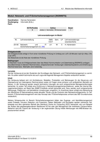 4   MODULE                                                             4.2   Module des Wahlbereichs Informatik



Modul: Netzwerk- und IT-Sicherheitsmanagement [IN3INNITS]

Koordination:    Hannes Hartenstein
Studiengang:     Informatik (B.Sc.)
Fach:

                         ECTS-Punkte                  Zyklus                     Dauer
                              5           Jedes 2. Semester, Wintersemester        1


                                        Lehrveranstaltungen im Modul

         Nr.    Lehrveranstaltung                     SWS     Sem.    LP     Lehrveranstaltungs-
                                                      V/Ü/T                  verantwortliche
       24149    Netzwerk-        und          IT-      2/1      W      5     H. Hartenstein
                Sicherheitsmanagement (S. 298)

Erfolgskontrolle
Die Erfolgskontrolle erfolgt in Form einer mündlichen Prüfung im Umfang von i.d.R. 20 Minuten nach § 4 Abs. 2 Nr.
2 der SPO.
Die Modulnote ist die Note der mündlichen Prüfung.
Bedingungen
Im Bachelor muss ein Erfolgsnachweis über das Modul Kommunikation und Datenhaltung [IN2INKD] vorliegen.
Grundkenntnisse im Bereich Rechnernetze, entsprechend den Vorlesungen Datenbanksysteme und Einführung in
Rechnernetze bzw. Telematik, sind notwendig.

Lernziele
Ziel der Vorlesung ist es den Studenten die Grundlagen des Netzwerk- und IT-Sicherheitsmanagement zu vermit-
teln. Es sollen sowohl technische als auch zugrunde liegende Management-Aspekte verdeutlicht werden.
Inhalt
Die Vorlesung befasst sich mit Architekturen, Modellen, Protokollen und Werkzeugen für die Steuerung und
Überwachung von heterogenen Rechnernetzen sowie mit Fragen eines sicheren und verlässlichen Betriebs von
Netzen. In der Vorlesung werden sowohl technische Lösungen als auch entsprechende Managementkonzepte
betrachtet. Im ersten Teil erfolgt eine Einführung in Netzwerkmanagementarchitekturen, wobei die Internet Ma-
nagementarchitektur auf Basis des SNMP-Protokolls vertieft behandelt wird. Dazu werden auch entsprechende
Werkzeuge, Plattformen und betriebliche Umsetzungen eingeführt. Im Anschluss daran erfolgt eine Betrachtung
der öffentlichen IP-Netzverwaltung sowie aktueller Trends und der Evolution des Netzwerkmanagements. Im Teil-
bereich IT-Sicherheitsmanagement wird das Konzept des IT-Sicherheitsprozess anhand des BSI Grundschutzes
verdeutlicht.

Weitere Schwerpunkte im Bereich Sicherheitsmanagement bilden das Zugangs- und Identitätsmanagement
sowie Firewalls, Intrusion Detection und Prevention. Neben Methoden und Konzepten werden zahlreiche Fall-
beispiele aus dem operativen Betrieb des Steinbuch Centre for Computing (SCC) betrachtet, wie zum Beispiel
der Aufbau des glasfasergebundenen Backbones KITnet oder das Management der drahtlosen Campus-Netze.
Weiterhin wird die Theorie der Vorlesung in der ergänzenden Übung mittels Werkzeugen wie MIB-Browser etc.
praxisorientiert vertieft.




Informatik (B.Sc.)                                                                                            68
Modulhandbuch mit Stand 13.10.2010
 