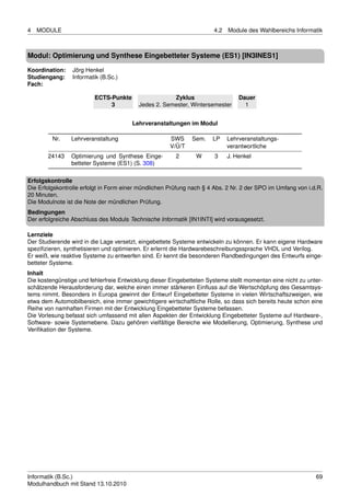 4   MODULE                                                            4.2   Module des Wahlbereichs Informatik



Modul: Optimierung und Synthese Eingebetteter Systeme (ES1) [IN3INES1]

Koordination:    Jörg Henkel
Studiengang:     Informatik (B.Sc.)
Fach:

                         ECTS-Punkte                  Zyklus                    Dauer
                              3           Jedes 2. Semester, Wintersemester       1


                                       Lehrveranstaltungen im Modul

         Nr.    Lehrveranstaltung                     SWS     Sem.    LP    Lehrveranstaltungs-
                                                      V/Ü/T                 verantwortliche
       24143    Optimierung und Synthese Einge-         2       W      3    J. Henkel
                betteter Systeme (ES1) (S. 308)

Erfolgskontrolle
Die Erfolgskontrolle erfolgt in Form einer mündlichen Prüfung nach § 4 Abs. 2 Nr. 2 der SPO im Umfang von i.d.R.
20 Minuten.
Die Modulnote ist die Note der mündlichen Prüfung.
Bedingungen
Der erfolgreiche Abschluss des Moduls Technische Informatik [IN1INTI] wird vorausgesetzt.

Lernziele
Der Studierende wird in die Lage versetzt, eingebettete Systeme entwickeln zu können. Er kann eigene Hardware
speziﬁzieren, synthetisieren und optimieren. Er erlernt die Hardwarebeschreibungssprache VHDL und Verilog.
Er weiß, wie reaktive Systeme zu entwerfen sind. Er kennt die besonderen Randbedingungen des Entwurfs einge-
betteter Systeme.
Inhalt
Die kostengünstige und fehlerfreie Entwicklung dieser Eingebetteten Systeme stellt momentan eine nicht zu unter-
schätzende Herausforderung dar, welche einen immer stärkeren Einﬂuss auf die Wertschöpfung des Gesamtsys-
tems nimmt. Besonders in Europa gewinnt der Entwurf Eingebetteter Systeme in vielen Wirtschaftszweigen, wie
etwa dem Automobilbereich, eine immer gewichtigere wirtschaftliche Rolle, so dass sich bereits heute schon eine
Reihe von namhaften Firmen mit der Entwicklung Eingebetteter Systeme befassen.
Die Vorlesung befasst sich umfassend mit allen Aspekten der Entwicklung Eingebetteter Systeme auf Hardware-,
Software- sowie Systemebene. Dazu gehören vielfältige Bereiche wie Modellierung, Optimierung, Synthese und
Veriﬁkation der Systeme.




Informatik (B.Sc.)                                                                                           69
Modulhandbuch mit Stand 13.10.2010
 