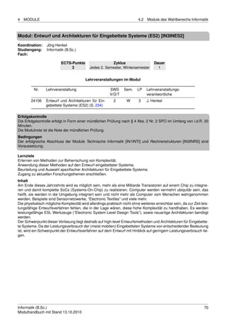 4   MODULE                                                                4.2   Module des Wahlbereichs Informatik



Modul: Entwurf und Architekturen für Eingebettete Systeme (ES2) [IN3INES2]

Koordination:     Jörg Henkel
Studiengang:      Informatik (B.Sc.)
Fach:

                          ECTS-Punkte                   Zyklus                      Dauer
                               3            Jedes 2. Semester, Wintersemester         1


                                         Lehrveranstaltungen im Modul

         Nr.     Lehrveranstaltung                       SWS     Sem.     LP    Lehrveranstaltungs-
                                                         V/Ü/T                  verantwortliche
        24106    Entwurf und Architekturen für Ein-        2       W      3     J. Henkel
                 gebettete Systeme (ES2) (S. 234)

Erfolgskontrolle
Die Erfolgskontrolle erfolgt in Form einer mündlichen Prüfung nach § 4 Abs. 2 Nr. 2 SPO im Umfang von i.d.R. 20
Minuten.
Die Modulnote ist die Note der mündlichen Prüfung.
Bedingungen
Der erfolgreiche Abschluss der Module Technische Informatik [IN1INTI] und Rechnerstrukturen [IN3INRS] sind
Voraussetzung.

Lernziele
Erlernen von Methoden zur Beherrschung von Komplexität.
Anwendung dieser Methoden auf den Entwurf eingebetteter Systeme.
Beurteilung und Auswahl speziﬁscher Architekturen für Eingebettete Systeme.
Zugang zu aktuellen Forschungsthemen erschließen.
Inhalt
Am Ende dieses Jahrzehnts wird es möglich sein, mehr als eine Milliarde Transistoren auf einem Chip zu integrie-
ren und damit komplette SoCs (Systems-On-Chip) zu realisieren. Computer werden vermehrt ubiquitär sein, das
heißt, sie werden in die Umgebung integriert sein und nicht mehr als Computer vom Menschen wahrgenommen
werden. Beispiele sind Sensornetzwerke, “Electronic Textiles” und viele mehr.
Die physikalisch mögliche Komplexität wird allerdings praktisch nicht ohne weiteres erreichbar sein, da zur Zeit leis-
tungsfähige Entwurfsverfahren fehlen, die in der Lage wären, diese hohe Komplexität zu handhaben. Es werden
leistungsfähige ESL Werkzeuge (”Electronic System Level Design Tools”), sowie neuartige Architekturen benötigt
werden.
Der Schwerpunkt dieser Vorlesung liegt deshalb auf high-level Entwurfsmethoden und Architekturen für Eingebette-
te Systeme. Da der Leistungsverbrauch der (meist mobilen) Eingebetteten Systeme von entscheidender Bedeutung
ist, wird ein Schwerpunkt der Entwurfsverfahren auf dem Entwurf mit Hinblick auf geringem Leistungsverbrauch lie-
gen.




Informatik (B.Sc.)                                                                                                 70
Modulhandbuch mit Stand 13.10.2010
 