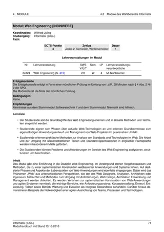 4   MODULE                                                             4.2   Module des Wahlbereichs Informatik



Modul: Web Engineering [IN3INWEBE]

Koordination:    Wilfried Juling
Studiengang:     Informatik (B.Sc.)
Fach:

                         ECTS-Punkte                   Zyklus                    Dauer
                              4            Jedes 2. Semester, Wintersemester       1


                                        Lehrveranstaltungen im Modul

         Nr.    Lehrveranstaltung                     SWS     Sem.    LP     Lehrveranstaltungs-
                                                      V/Ü/T                  verantwortliche
        24124   Web Engineering (S. 419)               2/0      W      4     M. Nußbaumer

Erfolgskontrolle
Die Erfolgskontrolle erfolgt in Form einer mündlichen Prüfung im Umfang von i.d.R. 20 Minuten nach § 4 Abs. 2 Nr.
2 der SPO.
Die Modulnote ist die Note der mündlichen Prüfung.
Bedingungen
Keine.
Empfehlungen
Kenntnisse aus dem Stammmodul Softwaretechnik II und dem Stammmodul Telematik sind hilfreich.

Lernziele

    • Der Studierende soll die Grundbegriffe des Web Engineering erlernen und in aktuelle Methoden und Techni-
      ken eingeführt werden.
    • Studierende eignen sich Wissen über aktuelle Web-Technologien an und erlernen Grundkenntnisse zum
      eigenständigen Anwendungsentwurf und Managment von Web-Projekten im praxisnahen Umfeld.
    • Studierende erlernen praktische Methoden zur Analyse von Standards und Technologien im Web. Die Arbeit
      und der Umgang mit wissenschaftlichen Texten und Standard-Speziﬁkationen in englischer Fachsprache
      werden in besonderem Maße gefördert.
    • Die Studierenden können Probleme und Anforderungen im Bereich des Web Engineering analysieren, struk-
      turieren und beschreiben.

Inhalt
Das Modul gibt eine Einführung in die Disziplin Web Engineering. Im Vordergrund stehen Vorgehensweisen und
Methoden, die zu einer systematischen Konstruktion webbasierter Anwendungen und Systeme führen. Auf dedi-
zierte Phasen und Aspekte der Lebenszyklen von Web-Anwendungen wird ebenfalls eingegangen. Dabei wird das
Phänomen „Web” aus unterschiedlichen Perspektiven, wie der des Web Designers, Analysten, Architekten oder
Ingenieurs, betrachtet und Methoden zum Umgang mit Anforderungen, Web Design, Architektur, Entwicklung und
Management werden diskutiert. Es werden Verfahren zur systematischen Konstruktion von Web-Anwendungen
und agilen Systemen vermittelt, die wichtige Bereiche, wie Anforderungsanalyse, Konzepterstellung, Entwurf, Ent-
wicklung, Testen sowie Betrieb, Wartung und Evolution als integrale Bestandteile behandeln. Darüber hinaus de-
monstrieren Beispiele die Notwendigkeit einer agilen Ausrichtung von Teams, Prozessen und Technologien.




Informatik (B.Sc.)                                                                                            71
Modulhandbuch mit Stand 13.10.2010
 