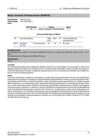 4   MODULE                                                                4.2   Module des Wahlbereichs Informatik



Modul: Vernetzte IT-Infrastrukturen [IN3INITIS]
Koordination:    Wilfried Juling
Studiengang:     Informatik (B.Sc.)
Fach:

                         ECTS-Punkte                      Zyklus                    Dauer
                              5               Jedes 2. Semester, Wintersemester       1


                                           Lehrveranstaltungen im Modul

         Nr.    Lehrveranstaltung                          SWS     Sem.   LP    Lehrveranstaltungs-
                                                           V/Ü/T                verantwortliche
       24074    Vernetzte             IT-Infrastrukturen    2/1     W     5     W. Juling
                (S. 408)

Erfolgskontrolle
Die Erfolgskontrolle erfolgt in Form einer schriftlichen Prüfung im Umfang von 60 Minuten nach § 4 Abs. 2 Nr. 1
SPO.
Die Modulnote ist die Note der schriftlichen Prüfung.
Bedingungen
Keine.

Lernziele
Die Vorlesung behandelt die grundlegenden Modelle, Verfahren und Technologien, die heutzutage im Bereich der
digitalen Telekommunikation zum Einsatz kommen. Fundament aller behandelten Themen ist dabei das sogenann-
te ISO/OSI-Basisreferenzmodell, ein allgemein akzeptiertes Schema zur schichtweisen Modellierung und Beschrei-
bung von Kommunikationssystemen.
Inhalt
Nach einer einleitenden Vorstellung verschiedener formaler Beschreibungsmethodiken sind auch die wesentlichen
physikalischen Grundlagen im Bereich der Signalverarbeitung Bestandteil der Vorlesung. Anhand klassischer Netz-
technologien wie Ethernet und Token Ring werden zudem verschiedene elementare Verfahren zur Realisierung des
Medienzugriffs bzw. zur Gewährleitung einer gesicherten übertragung behandelt. Die Verknüpfung einzelner Rech-
ner zu einem weltumspannenden Netzwerk und die dabei auftretenden Fragestellungen im Bereich der Wegewahl
(Routing) werden anhand der im Internet im Einsatz beﬁndlichen Protokolle ebenso vertieft wie die Bereitstellung
eines zuverlässigen Datentransports zwischen den Teilnehmern. Darüber hinaus werden die Funktionsweise mo-
derner Komponenten zur efﬁzienten Netzkopplung sowie grundlegende Mechanismen im Bereich Netzsicherheit
erläutert. Eine Beschreibung der Technik und der Dienste des Integrated Services Digital Network (ISDN) sowie die
Vorstellung verschiedener anwendungsnaher Protokolle, wie z.B. des HyperText Transfer Protocols (HTTP), bilden
den Abschluss der Vorlesung.




Informatik (B.Sc.)                                                                                             72
Modulhandbuch mit Stand 13.10.2010
 