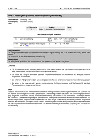 4   MODULE                                                             4.2   Module des Wahlbereichs Informatik



Modul: Heterogene parallele Rechensysteme [IN3INHPRS]

Koordination:    Wolfgang Karl
Studiengang:     Informatik (B.Sc.)
Fach:

                         ECTS-Punkte                  Zyklus                     Dauer
                              3           Jedes 2. Semester, Wintersemester        1


                                        Lehrveranstaltungen im Modul

         Nr.     Lehrveranstaltung                    SWS      Sem.    LP    Lehrveranstaltungs-
                                                      V/Ü/T                  verantwortliche
        24117    Heterogene parallele Rechensyste-       2      W      3     W. Karl
                 me (S. 255)

Erfolgskontrolle
Die Erfolgskontrolle erfolgt in Form einer mündlichen Prüfung im Umfang von i.d.R. 30 Minuten nach § 4 Abs. 2 Nr.
2 SPO.
Die Modulnote ist die Note der mündlichen Prüfung.
Bedingungen
Der erfolgreiche Abschluss des Stammmoduls Rechnerstrukturen wird vorausgesetzt.

Lernziele

    • Die Studierenden sollen vertiefende Kenntnisse über die Architektur und die Operationsprinzipien von paral-
      lelen, heterogenen und verteilten Rechnerstrukturen erwerben.
    • Sie sollen die Fähigkeit erwerben, parallele Programmierkonzepte und Werkzeuge zur Analyse paralleler
      Programme anzuwenden.
    • Sie sollen die Fähigkeit erwerben, anwendungsspeziﬁsche und rekonﬁgurierbare Komponenten einzusetzen.

    • Sie sollen in die Lage versetzt werden, weitergehende Architekturkonzepte und Werkzeuge für parallele
      Rechnerstrukturen entwerfen zu können.

Inhalt
Moderne Rechnerstrukturen nützen den Parallelismus in Programmen auf allen Systemebenen aus. Darüber hin-
aus werden anwendungsspeziﬁsche Koprozessoren und rekonﬁgurierbare Bausteine zur Anwendungsbeschleuni-
gung eingesetzt. Aufbauend auf den in der Lehrveranstaltung Rechnerstrukturen vermittelten Grundlagen werden
die Architektur und Operationsprinzipien paralleler und heterogener Rechnerstrukturen vertiefend behandelt. Es
werden die parallelen Programmierkonzepte sowie die Werkzeuge zur Erstellung efﬁzienter paralleler Programme
vermittelt. Es werden die Konzepte und der Einsatz anwendungsspeziﬁscher Komponenten (Koprozessorkonzepte)
und rekonﬁgurierbarer Komponenten vermittelt. Ein weiteres Themengebiet ist Grid-Computing und Konzepte zur
Virtualisierung.




Informatik (B.Sc.)                                                                                            74
Modulhandbuch mit Stand 13.10.2010
 