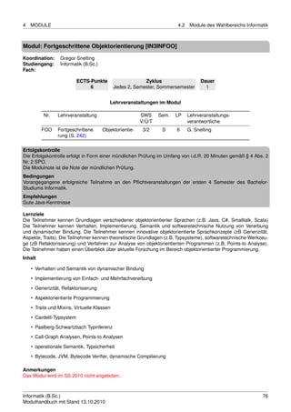 4   MODULE                                                              4.2    Module des Wahlbereichs Informatik



Modul: Fortgeschrittene Objektorientierung [IN3INFOO]

Koordination:     Gregor Snelting
Studiengang:      Informatik (B.Sc.)
Fach:

                           ECTS-Punkte                    Zyklus                    Dauer
                                6            Jedes 2. Semester, Sommersemester        1


                                          Lehrveranstaltungen im Modul

          Nr.   Lehrveranstaltung                        SWS     Sem.   LP    Lehrveranstaltungs-
                                                         V/Ü/T                verantwortliche
         FOO    Fortgeschrittene       Objektorientie-    3/2     S     6     G. Snelting
                rung (S. 242)

Erfolgskontrolle
Die Erfolgskontrolle erfolgt in Form einer mündlichen Prüfung im Umfang von i.d.R. 20 Minuten gemäß § 4 Abs. 2
Nr. 2 SPO.
Die Modulnote ist die Note der mündlichen Prüfung.
Bedingungen
Vorangegangene erfolgreiche Teilnahme an den Pﬂichtveranstaltungen der ersten 4 Semester des Bachelor-
Studiums Informatik.
Empfehlungen
Gute Java-Kenntnisse

Lernziele
Die Teilnehmer kennen Grundlagen verschiedener objektorientierter Sprachen (z.B. Java, C#, Smalltalk, Scala)
Die Teilnehmer kennen Verhalten, Implementierung, Semantik und softwaretechnische Nutzung von Vererbung
und dynamischer Bindung. Die Teilnehmer kennen innovative objektorientierte Sprachkonzepte (zB Generizität,
Aspekte, Traits). Die Teilnehmer kennen theoretische Grundlagen (z.B. Typsysteme), softwaretechnische Werkzeu-
ge (zB Refaktorisierung) und Verfahren zur Analyse von objektorientierten Programmen (z.B. Points-to Analyse).
Die Teilnehmer haben einen Überblick über aktuelle Forschung im Bereich objektorientierter Programmierung.
Inhalt

    • Verhalten und Semantik von dynamischer Bindung

    • Implementierung von Einfach- und Mehrfachvererbung
    • Generizität, Refaktorisierung
    • Aspektorientierte Programmierung
    • Traits und Mixins, Virtuelle Klassen

    • Cardelli-Typsystem
    • Paslberg-Schwartzbach Typinferenz
    • Call-Graph Analysen, Points-to Analysen

    • operationale Semantik, Typsicherheit
    • Bytecode, JVM, Bytecode Veriﬁer, dynamische Compilierung

Anmerkungen
Das Modul wird im SS 2010 nicht angeboten.



Informatik (B.Sc.)                                                                                            76
Modulhandbuch mit Stand 13.10.2010
 