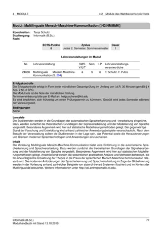 4   MODULE                                                             4.2   Module des Wahlbereichs Informatik



Modul: Multilinguale Mensch-Maschine-Kommunikation [IN3INMMMK]

Koordination:    Tanja Schultz
Studiengang:     Informatik (B.Sc.)
Fach:

                        ECTS-Punkte                   Zyklus                      Dauer
                             6           Jedes 2. Semester, Sommersemester          1


                                        Lehrveranstaltungen im Modul

         Nr.    Lehrveranstaltung                     SWS      Sem.   LP     Lehrveranstaltungs-
                                                      V/Ü/T                  verantwortliche
       24600    Multilinguale Mensch-Maschine-          4       S      6     T. Schultz, F. Putze
                Kommunikation (S. 294)

Erfolgskontrolle
Die Erfolgskontrolle erfolgt in Form einer mündlichen Gesamtprüfung im Umfang von i.d.R. 30 Minuten gemäß § 4
Abs. 2 Nr. 2 SPO.
Die Modulnote ist die Note der mündlichen Prüfung.
Terminvereinbarung bitte per E-Mail an: helga.scherer@kit.edu
Es wird empfohlen, sich frühzeitig um einen Prüfungstermin zu kümmern. Geprüft wird jedes Semester während
der Vorlesungszeit.
Bedingungen
Keine.

Lernziele
Die Studierenden werden in die Grundlagen der automatischen Spracherkennung und –verarbeitung eingeführt.
Dazu werden zunächst die theoretischen Grundlagen der Signalverarbeitung und der Modellierung von Sprache
vorgestellt. Besonderes Augenmerk wird hier auf statistische Modellierungsmethoden gelegt. Der gegenwärtige
Stand der Forschung und Entwicklung wird anhand zahlreicher Anwendungsbeispiele veranschaulicht. Nach dem
Besuch der Veranstaltung sollten die Studierenden in der Lage sein, das Potential sowie die Herausforderungen
und Grenzen moderner Sprachtechnologien und Anwendungen einzuschätzen.
Inhalt
Die Vorlesung Multilinguale Mensch-Maschine-Kommunikation bietet eine Einführung in die automatische Spra-
cherkennung und Sprachverarbeitung. Dazu werden zunächst die theoretischen Grundlagen der Signalverarbei-
tung und der Modellierung von Sprache vorgestellt. Besonderes Augenmerk wird hier auf statistischen Modellie-
rungsmethoden gelegt. Anschließend werden die wesentlichen praktischen Ansätze und Methoden behandelt, die
für eine erfolgreiche Umsetzung der Theorie in die Praxis der sprachlichen Mensch-Maschine Kommunikation rele-
vant sind. Die modernen Anforderungen der Spracherkennung und Sprachverarbeitung im Zuge der Globalisierung
werden in der Vorlesung anhand zahlreicher Beispiele von state-of-the-art Systemen illustriert und im Kontext der
Multilingualität beleuchtet. Weitere Informationen unter http://csl.anthropomatik.kit.edu.




Informatik (B.Sc.)                                                                                            77
Modulhandbuch mit Stand 13.10.2010
 