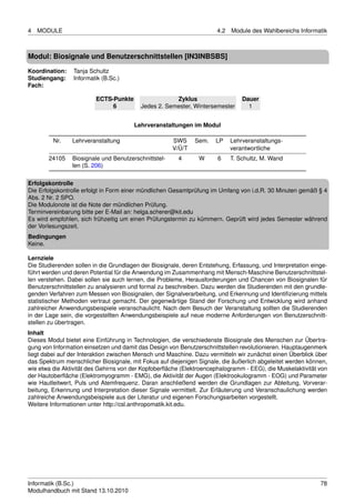 4   MODULE                                                            4.2   Module des Wahlbereichs Informatik



Modul: Biosignale und Benutzerschnittstellen [IN3INBSBS]

Koordination:    Tanja Schultz
Studiengang:     Informatik (B.Sc.)
Fach:

                         ECTS-Punkte                  Zyklus                    Dauer
                              6           Jedes 2. Semester, Wintersemester       1


                                       Lehrveranstaltungen im Modul

         Nr.    Lehrveranstaltung                     SWS     Sem.    LP    Lehrveranstaltungs-
                                                      V/Ü/T                 verantwortliche
       24105    Biosignale und Benutzerschnittstel-     4       W      6    T. Schultz, M. Wand
                len (S. 206)

Erfolgskontrolle
Die Erfolgskontrolle erfolgt in Form einer mündlichen Gesamtprüfung im Umfang von i.d.R. 30 Minuten gemäß § 4
Abs. 2 Nr. 2 SPO.
Die Modulonote ist die Note der mündlichen Prüfung.
Terminvereinbarung bitte per E-Mail an: helga.scherer@kit.edu
Es wird empfohlen, sich frühzeitig um einen Prüfungstermin zu kümmern. Geprüft wird jedes Semester während
der Vorlesungszeit.
Bedingungen
Keine.

Lernziele
Die Studierenden sollen in die Grundlagen der Biosignale, deren Entstehung, Erfassung, und Interpretation einge-
führt werden und deren Potential für die Anwendung im Zusammenhang mit Mensch-Maschine Benutzerschnittstel-
len verstehen. Dabei sollen sie auch lernen, die Probleme, Herausforderungen und Chancen von Biosignalen für
Benutzerschnittstellen zu analysieren und formal zu beschreiben. Dazu werden die Studierenden mit den grundle-
genden Verfahren zum Messen von Biosignalen, der Signalverarbeitung, und Erkennung und Identiﬁzierung mittels
statistischer Methoden vertraut gemacht. Der gegenwärtige Stand der Forschung und Entwicklung wird anhand
zahlreicher Anwendungsbeispiele veranschaulicht. Nach dem Besuch der Veranstaltung sollten die Studierenden
in der Lage sein, die vorgestellten Anwendungsbeispiele auf neue moderne Anforderungen von Benutzerschnitt-
stellen zu übertragen.
Inhalt
Dieses Modul bietet eine Einführung in Technologien, die verschiedenste Biosignale des Menschen zur Übertra-
gung von Information einsetzen und damit das Design von Benutzerschnittstellen revolutionieren. Hauptaugenmerk
liegt dabei auf der Interaktion zwischen Mensch und Maschine. Dazu vermitteln wir zunächst einen Überblick über
das Spektrum menschlicher Biosignale, mit Fokus auf diejenigen Signale, die äußerlich abgeleitet werden können,
wie etwa die Aktivität des Gehirns von der Kopfoberﬂäche (Elektroencephalogramm - EEG), die Muskelaktivität von
der Hautoberﬂäche (Elektromyogramm - EMG), die Aktivität der Augen (Elektrookulogramm - EOG) und Parameter
wie Hautleitwert, Puls und Atemfrequenz. Daran anschließend werden die Grundlagen zur Ableitung, Vorverar-
beitung, Erkennung und Interpretation dieser Signale vermittelt. Zur Erläuterung und Veranschaulichung werden
zahlreiche Anwendungsbeispiele aus der Literatur und eigenen Forschungsarbeiten vorgestellt.
Weitere Informationen unter http://csl.anthropomatik.kit.edu.




Informatik (B.Sc.)                                                                                           78
Modulhandbuch mit Stand 13.10.2010
 