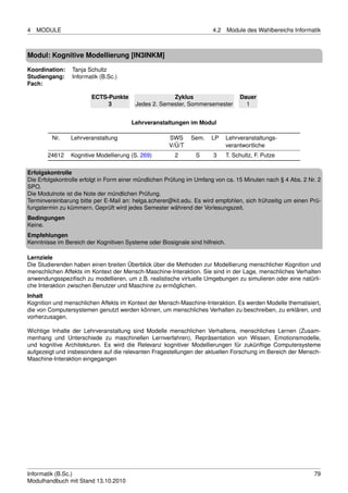 4   MODULE                                                             4.2     Module des Wahlbereichs Informatik



Modul: Kognitive Modellierung [IN3INKM]

Koordination:    Tanja Schultz
Studiengang:     Informatik (B.Sc.)
Fach:

                        ECTS-Punkte                   Zyklus                        Dauer
                             3           Jedes 2. Semester, Sommersemester            1


                                       Lehrveranstaltungen im Modul

         Nr.    Lehrveranstaltung                     SWS     Sem.    LP       Lehrveranstaltungs-
                                                      V/Ü/T                    verantwortliche
       24612    Kognitive Modellierung (S. 269)         2       S      3       T. Schultz, F. Putze

Erfolgskontrolle
Die Erfolgskontrolle erfolgt in Form einer mündlichen Prüfung im Umfang von ca. 15 Minuten nach § 4 Abs. 2 Nr. 2
SPO.
Die Modulnote ist die Note der mündlichen Prüfung.
Terminvereinbarung bitte per E-Mail an: helga.scherer@kit.edu. Es wird empfohlen, sich frühzeitig um einen Prü-
fungstermin zu kümmern. Geprüft wird jedes Semester während der Vorlesungszeit.
Bedingungen
Keine.
Empfehlungen
Kenntnisse im Bereich der Kognitiven Systeme oder Biosignale sind hilfreich.

Lernziele
Die Studierenden haben einen breiten Überblick über die Methoden zur Modellierung menschlicher Kognition und
menschlichen Affekts im Kontext der Mensch-Maschine-Interaktion. Sie sind in der Lage, menschliches Verhalten
anwendungsspeziﬁsch zu modellieren, um z.B. realistische virtuelle Umgebungen zu simulieren oder eine natürli-
che Interaktion zwischen Benutzer und Maschine zu ermöglichen.
Inhalt
Kognition und menschlichen Affekts im Kontext der Mensch-Maschine-Interaktion. Es werden Modelle thematisiert,
die von Computersystemen genutzt werden können, um menschliches Verhalten zu beschreiben, zu erklären, und
vorherzusagen.

Wichtige Inhalte der Lehrveranstaltung sind Modelle menschlichen Verhaltens, menschliches Lernen (Zusam-
menhang und Unterschiede zu maschinellen Lernverfahren), Repräsentation von Wissen, Emotionsmodelle,
und kognitive Architekturen. Es wird die Relevanz kognitiver Modellierungen für zukünftige Computersysteme
aufgezeigt und insbesondere auf die relevanten Fragestellungen der aktuellen Forschung im Bereich der Mensch-
Maschine-Interaktion eingegangen




Informatik (B.Sc.)                                                                                            79
Modulhandbuch mit Stand 13.10.2010
 