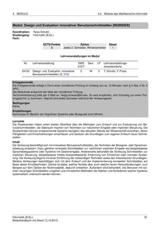 4   MODULE                                                              4.2    Module des Wahlbereichs Informatik



Modul: Design und Evaluation innovativer Benutzerschnittstellen [IN3INDEB]

Koordination:    Tanja Schultz
Studiengang:     Informatik (B.Sc.)
Fach:

                          ECTS-Punkte                  Zyklus                      Dauer
                               3           Jedes 2. Semester, Wintersemester         1


                                        Lehrveranstaltungen im Modul

         Nr.     Lehrveranstaltung                     SWS      Sem.    LP     Lehrveranstaltungs-
                                                       V/Ü/T                   verantwortliche
        24103    Design und Evaluation innovativer       2       W      3      T. Schultz, F. Putze
                 Benutzerschnittstellen (S. 218)

Erfolgskontrolle
Die Erfolgskontrolle erfolgt in Form einer mündlichen Prüfung im Umfang von ca. 15 Minuten nach § 4 Abs. 2 Nr. 2
SPO.
Die Modulnote entspricht der Note der mündlichen Prüfung.
Terminvereinbarung bitte per E-Mail an: helga.scherer@kit.edu. Es wird empfohlen, sich frühzeitig um einen Prü-
fungstermin zu kümmern. Geprüft wird jedes Semester während der Vorlesungszeit.
Bedingungen
Keine.
Empfehlungen
Kenntnisse im Bereich der Kognitiven Systeme oder Biosignale sind hilfreich.

Lernziele
Die Studierenden haben einen breiten Überblick über die Methoden zum Entwurf und zur Evaluierung von Be-
nutzerschnittstellen, die Gebrauch machen von Techniken zur natürlichen Eingabe oder impliziten Steuerung. Die
Studierenden können entsprechende Systeme bezüglich des aktuellen Stands der Wissenschaft einordnen, deren
Fähigkeiten und Einschränkungen einschätzen und besitzen die Grundlagen zum eigenen Entwurf neuer Schnitt-
stellen.
Inhalt
Die Vorlesung beschäftigt sich mit innovativen Benutzerschnittstellen, die Techniken der Biosignal- oder Sprachver-
arbeitung einsetzen. Dazu gehören einerseits Schnittstellen zur natürlichen expliziten Eingabe wie beispielsweise
Sprachdialogsysteme oder Systeme mit Gesteneingabe. Andererseits behandelt die Vorlesung Schnittstellen zur
impliziten Steuerung, beispielsweise mittels biosignalbasierter Erkennung von Emotionen oder mentaler Auslas-
tung. Die Vorlesung beginnt mit einer Einführung der notwendigen Techniken sowie den theoretischen Grundlagen.
Weitere Vorlesungen beschäftigen sich mit dem Entwurf und der Implementierung kompletter Schnittstellen auf
Basis dieser Einzeltechniken. Zentral ist dabei, welche Vorteile aber auch welche neuen Herausforderungen, zum
Beispiel auf dem Gebiet der Multimodalität, dadurch entstehen. Außerdem wird behandelt, wie Benutzer mit sol-
chen neuartigen Schnittstellen umgehen und mit welchen Methoden die Stärken und Schwächen solcher Systeme
systematisch untersucht werden können.




Informatik (B.Sc.)                                                                                              81
Modulhandbuch mit Stand 13.10.2010
 
