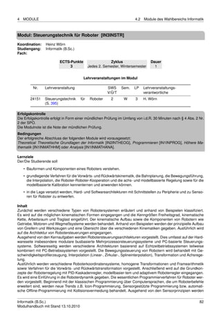 4   MODULE                                                              4.2   Module des Wahlbereichs Informatik



Modul: Steuerungstechnik für Roboter [IN3INSTR]

Koordination:    Heinz Wörn
Studiengang:     Informatik (B.Sc.)
Fach:

                           ECTS-Punkte                   Zyklus                   Dauer
                                3            Jedes 2. Semester, Wintersemester      1


                                         Lehrveranstaltungen im Modul

         Nr.     Lehrveranstaltung                      SWS     Sem.    LP    Lehrveranstaltungs-
                                                        V/Ü/T                 verantwortliche
        24151    Steuerungstechnik     für    Roboter     2      W      3     H. Wörn
                 (S. 395)

Erfolgskontrolle
Die Erfolgskontrolle erfolgt in Form einer mündlichen Prüfung im Umfang von i.d.R. 30 Minuten nach § 4 Abs. 2 Nr.
2 der SPO.
Die Modulnote ist die Note der mündlichen Prüfung.
Bedingungen
Der erfolgreiche Abschluss der folgenden Module wird vorausgesetzt:
Theoretical Theoretische Grundlagen der Informatik [IN2INTHEOG], Programmieren [IN1INPROG], Höhere Ma-
thematik [IN1INMATHHM] oder Analysis [IN1INMATHANA].

Lernziele
Der/Die Studierende soll

    • Bauformen und Komponenten eines Roboters verstehen.
    • grundlegende Verfahren für die Vorwärts- und Rückwärtskinematik, die Bahnplanung, die Bewegungsführung,
      die Interpolation, die Roboter-Roboter-Kooperation und die achs- und modellbasierte Regelung sowie für die
      modellbasierte Kalibration kennenlernen und anwenden können.
    • in die Lage versetzt werden, Hard- und Softwarearchitekturen mit Schnittstellen zu Peripherie und zu Senso-
      ren für Roboter zu entwerfen.

Inhalt
Zunächst werden verschiedene Typen von Robotersystemen erläutert und anhand von Beispielen klassiﬁziert.
Es wird auf die möglichen kinematischen Formen eingegangen und die Kenngrößen Freiheitsgrad, kinematische
Kette, Arbeitsraum und Traglast eingeführt. Der kinematische Aufbau sowie die Komponenten von Robotern wie
Getriebe, Motoren und Wegmeßsysteme werden behandelt. Anhand von Beispielen werden der prinzipielle Aufbau
von Greifern und Werkzeugen und eine Übersicht über die verschiedenen Kinematiken gegeben. Ausführlich wird
auf die Architektur von Robotersteuerungen eingegangen.
Ausgehend von den Kernaufgaben werden Robotersteuerungsarchitekturen vorgestellt. Dies umfasst auf der Hard-
wareseite insbesondere modulare busbasierte Mehrprozessorsteuerungssysteme und PC-basierte Steuerungs-
systeme. Softwareseitig werden verschiedene Architekturen basierend auf Echtzeitbetriebssystemen teilweise
kombiniert mit PC-Betriebssystemen vorgestellt. Die Bewegungssteuerung von Robotern wird behandelt mit Ge-
schwindigkeitsproﬁlerzeugung, Interpolation (Linear-, Zirkular-, Splineinterpolation), Transformation und Achsrege-
lung.
Ausführlich werden verschiedene Roboterkoordinatensysteme, homogene Transformationen und Framearithmetik
sowie Verfahren für die Vorwärts- und Rückwärtstransformation vorgestellt. Anschließend wird auf die Grundkon-
zepte der Roboterregelung mit PID-Kaskadenregler, modellbasier-tem und adaptivem Roboterregler eingegangen.
Es wird eine Einführung in die Roboterdynamik gegeben. Die wesentlichen Programmierverfahren für Roboter wer-
den vorgestellt. Beginnend mit der klassischen Programmierung über Computersprachen, die um Roboterbefehle
erweitert sind, werden neue Trends z.B. Icon-Programmierung, Sensorgestützte Programmierung bzw. automati-
sche Ofﬂine-Programmierung mit Kollisionsvermeidung behandelt. Ausgehend von den Sensorprinzipien werden


Informatik (B.Sc.)                                                                                              82
Modulhandbuch mit Stand 13.10.2010
 