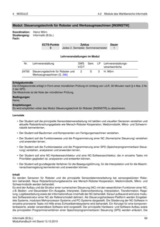 4   MODULE                                                             4.2   Module des Wahlbereichs Informatik



Modul: Steuerungstechnik für Roboter und Werkzeugmaschinen [IN3INSTW]

Koordination:    Heinz Wörn
Studiengang:     Informatik (B.Sc.)
Fach:

                        ECTS-Punkte                   Zyklus                      Dauer
                             3           Jedes 2. Semester, Sommersemester          1


                                        Lehrveranstaltungen im Modul

         Nr.     Lehrveranstaltung                    SWS      Sem.    LP    Lehrveranstaltungs-
                                                      V/Ü/T                  verantwortliche
        24700    Steuerungstechnik für Roboter und       2       S     3     H. Wörn
                 Werkzeugmaschinen (S. 396)

Erfolgskontrolle
Die Erfolgskontrolle erfolgt in Form einer mündlichen Prüfung im Umfang von i.d.R. 30 Minuten nach § 4 Abs. 2 Nr.
2 der SPO.
Die Modulnote ist die Note der mündlichen Prüfung.
Bedingungen
Keine.
Empfehlungen
Es wird empfohlen voher das Modul Steuerungstechnik für Roboter [IN3INSTR] zu absolvieren.

Lernziele

    • Der Student soll die prinzipielle Sensordatenverarbeitung mit taktilen und visuellen Sensoren verstehen und
      aktuelle Roboterforschungsgebiete wie Mensch-Roboter-Kooperation, Medizinrobotik, Mikro- und Schwarm-
      robotik kennenlernen.
    • Der Student soll Bauformen und Komponenten von Fertigungsmaschinen verstehen.
    • Der Student soll die Funktionsweise und die Programmierung einer NC (Numerische Steuerung) verstehen
      und anwenden lernen.
    • Der Student soll die Funktionsweise und die Programmierung einer SPS (Speicherprogrammierbare Steue-
      rung) verstehen, analysieren und anwenden lernen.
    • Der Student soll eine NC-Hardwarearchitektur und eine NC-Softwarearchitektur, die in einzelne Tasks mit
      Prioritäten gegliedert ist, analysieren und entwerfen können.
    • Der Student soll grundlegende Verfahren für die Bewegungsführung, für die Interpolation und für die Maschi-
      nenachsenregelung kennenlernen und anwenden können.

Inhalt
Es werden Sensoren für Roboter und die prinzipielle Sensordatenverarbeitung bei sensorgestützten Robo-
tern behandelt. Neue Roboterforschungsbereiche wie Mensch-Roboter-Kooperation, Medizinrobotik, Mikro- und
Schwarmrobotik werden behandelt.
Es wird der Aufbau und die Struktur einer numerischen Steuerung (NC) mit den wesentlichen Funktionen einer NC,
z.B. Bedien- und Steuerdaten Ein-/Ausgabe, Interpreter, Datenvorbereitung, Interpolation, Transformation, Rege-
lung, Logikbearbeitung sowie der Informationsﬂuss innerhalb der NC behandelt. Darauf aufbauend wird eine modu-
lare Softwarestruktur einer NC als Referenzmodell deﬁniert. Als Steuerungshardware-Plattform werden Eingebet-
tete Systeme, modulare Mehrprozessor-Systeme und PC-Systeme dargestellt. Die Gliederung der NC-Software in
einzelne priorisierte Tasks mit Hilfe eines Echtzeitbetriebsystems wird behandelt. Ein Konzept für eine komponen-
tenbasierte, wieder verwendbare Software wird vorgestellt. Der prinzipielle Hardware- und Software-Aufbau sowie
die prinzipiellen Programmierverfahren einer Speicherprogrammierbaren Steuerung (SPS) werden erläutert. Die


Informatik (B.Sc.)                                                                                            84
Modulhandbuch mit Stand 13.10.2010
 