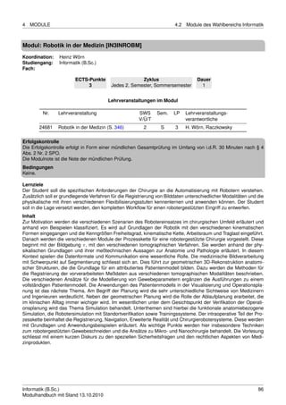 4   MODULE                                                              4.2   Module des Wahlbereichs Informatik



Modul: Robotik in der Medizin [IN3INROBM]
Koordination:    Heinz Wörn
Studiengang:     Informatik (B.Sc.)
Fach:

                         ECTS-Punkte                   Zyklus                      Dauer
                              3           Jedes 2. Semester, Sommersemester          1


                                        Lehrveranstaltungen im Modul

         Nr.     Lehrveranstaltung                     SWS      Sem.    LP    Lehrveranstaltungs-
                                                       V/Ü/T                  verantwortliche
        24681    Robotik in der Medizin (S. 346)         2        S     3     H. Wörn, Raczkowsky

Erfolgskontrolle
Die Erfolgskontrolle erfolgt in Form einer mündlichen Gesamtprüfung im Umfang von i.d.R. 30 Minuten nach § 4
Abs. 2 Nr. 2 SPO.
Die Modulnote ist die Note der mündlichen Prüfung.
Bedingungen
Keine.

Lernziele
Der Student soll die speziﬁschen Anforderungen der Chirurgie an die Automatisierung mit Robotern verstehen.
Zusätzlich soll er grundlegende Verfahren für die Registrierung von Bilddaten unterschiedlicher Modalitäten und die
physikalische mit ihren verschiedenen Flexibilisierungsstufen kennenlernen und anwenden können. Der Student
soll in die Lage versetzt werden, den kompletten Workﬂow für einen robotergestützten Eingriff zu entwerfen.
Inhalt
Zur Motivation werden die verschiedenen Szenarien des Robotereinsatzes im chirurgischen Umfeld erläutert und
anhand von Beispielen klassiﬁziert. Es wird auf Grundlagen der Robotik mit den verschiedenen kinematischen
Formen eingegangen und die Kenngrößen Freiheitsgrad, kinematische Kette, Arbeitsraum und Traglast eingeführt.
Danach werden die verschiedenen Module der Prozesskette für eine robotergestützte Chirurgie vorgestellt. Diese
beginnt mit der Bildgebung π, mit den verschiedenen tomographischen Verfahren. Sie werden anhand der phy-
sikalischen Grundlagen und ihrer meßtechnischen Aussagen zur Anatomie und Pathologie erläutert. In diesem
Kontext spielen die Datenformate und Kommunikation eine wesentliche Rolle. Die medizinische Bildverarbeitung
mit Schwerpunkt auf Segmentierung schliesst sich an. Dies führt zur geometrischen 3D-Rekonstruktion anatomi-
scher Strukturen, die die Grundlage für ein attributiertes Patientenmodell bilden. Dazu werden die Methoden für
die Registrierung der vorverarbeiteten Meßdaten aus verschiedenen tomographischen Modalitäten beschrieben.
Die verschiedenen Ansätze für die Modellierung von Gewebeparametern ergänzen die Ausführungen zu einem
vollständigen Patientenmodell. Die Anwendungen des Patientenmodells in der Visualisierung und Operationspla-
nung ist das nächste Thema. Am Begriff der Planung wird die sehr unterschiedliche Sichtweise von Medizinern
und Ingenieuren verdeutlicht. Neben der geometrischen Planung wird die Rolle der Ablaufplanung erarbeitet, die
im klinischen Alltag immer wichiger wird. Im wesentlichen unter dem Gesichtspunkt der Veriﬁkation der Operati-
onsplanung wird das Thema Simulation behandelt. Unterthemen sind hierbei die funktionale anatomiebezogene
Simulation, die Robotersimulation mit Standortveriﬁkation sowie Trainingssysteme. Der intraoperative Teil der Pro-
zesskette beinhaltet die Registrierung, Navigation, Erweiterte Realität und Chirurgierobotersysteme. Diese werden
mit Grundlagen und Anwendungsbeispielen erläutert. Als wichtige Punkte werden hier insbesondere Techniken
zum robotergestützten Gewebeschneiden und die Ansätze zu Mikro- und Nanochirurgie behandelt. Die Vorlesung
schliesst mit einem kurzen Diskurs zu den speziellen Sicherheitsfragen und den rechtlichen Aspekten von Medi-
zinprodukten.




Informatik (B.Sc.)                                                                                              86
Modulhandbuch mit Stand 13.10.2010
 