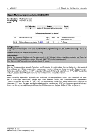 4   MODULE                                                              4.2   Module des Wahlbereichs Informatik



Modul: Multimediakommunikation [IN3INMMK]
Koordination:    Martina Zitterbart
Studiengang:     Informatik (B.Sc.)
Fach:

                         ECTS-Punkte                   Zyklus                     Dauer
                              4            Jedes 2. Semester, Wintersemester        1


                                        Lehrveranstaltungen im Modul

         Nr.    Lehrveranstaltung                      SWS     Sem.    LP     Lehrveranstaltungs-
                                                       V/Ü/T                  verantwortliche
       24132    Multimediakommunikation (S. 295)        2/0      W      4     R. Bless

Erfolgskontrolle
Die Erfolgskontrolle erfolgt in Form einer mündlichen Prüfung im Umfang von i.d.R. 20 Minuten nach § 4 Abs. 2 Nr.
2 SPO.
Die Modulnote ist die Note der mündlichen Prüfung.
Bedingungen
Inhalte der Vorlesung Einführung in Rechnernetze [24519] (Teil des Pﬂichtmoduls Kommunikation und Datenhal-
tung [IN3INKD]) und des Stammmoduls Telematik [IN3INTM] werden vorausgesetzt.
Das Stammmodul Telematik muss belegt und geprüft werden.

Lernziele
Ziel der Vorlesung ist es, aktuelle Techniken und Protokolle für multimediale Kommunikation in – überwiegend
Internet-basierten – Netzen zu vermitteln. Insbesondere vor dem Hintergrund der zunehmenden Sprachkommuni-
kation über das Internet (Voice over IP) werden die Schlüsseltechniken und -protokolle wie RTP und SIP ausführlich
erläutert, so dass deren Möglichkeiten und ihre Funktionsweise verstanden werden.
Inhalt
Diese Vorlesung beschreibt Techniken und Protokolle, um beispielsweise Audio- und Videodaten im Inter-
net zu übertragen. Behandelte Themen sind unter anderem: Audio- und Videokonferenzen, Audio/Video-
Transportprotokolle, Voice over IP (VoIP), SIP zur Signalisierung und Aufbau sowie Steuerung von Multimedia-
Sitzungen, RTP zum Transport von Multimediadaten über das Internet, RTSP zur Steuerung von A/V-Strömen,
Enum zur Rufnummernabbildung, A/V-Streaming, Middleboxes und Caches, DVB und Video on Demand.




Informatik (B.Sc.)                                                                                             87
Modulhandbuch mit Stand 13.10.2010
 