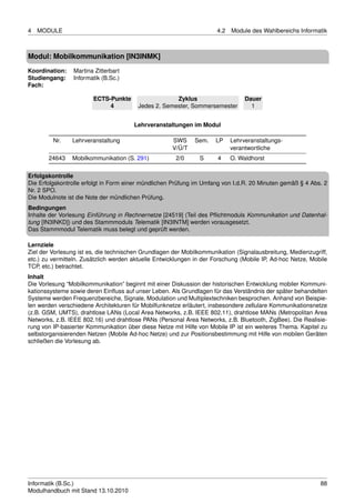 4   MODULE                                                            4.2   Module des Wahlbereichs Informatik



Modul: Mobilkommunikation [IN3INMK]
Koordination:   Martina Zitterbart
Studiengang:    Informatik (B.Sc.)
Fach:

                        ECTS-Punkte                  Zyklus                      Dauer
                             4          Jedes 2. Semester, Sommersemester          1


                                       Lehrveranstaltungen im Modul

         Nr.    Lehrveranstaltung                    SWS     Sem.    LP     Lehrveranstaltungs-
                                                     V/Ü/T                  verantwortliche
       24643    Mobilkommunikation (S. 291)           2/0      S      4     O. Waldhorst

Erfolgskontrolle
Die Erfolgskontrolle erfolgt in Form einer mündlichen Prüfung im Umfang von I.d.R. 20 Minuten gemäß § 4 Abs. 2
Nr. 2 SPO.
Die Modulnote ist die Note der mündlichen Prüfung.
Bedingungen
Inhalte der Vorlesung Einführung in Rechnernetze [24519] (Teil des Pﬂichtmoduls Kommunikation und Datenhal-
tung [IN3INKD]) und des Stammmoduls Telematik [IN3INTM] werden vorausgesetzt.
Das Stammmodul Telematik muss belegt und geprüft werden.

Lernziele
Ziel der Vorlesung ist es, die technischen Grundlagen der Mobilkommunikation (Signalausbreitung, Medienzugriff,
etc.) zu vermitteln. Zusätzlich werden aktuelle Entwicklungen in der Forschung (Mobile IP, Ad-hoc Netze, Mobile
TCP, etc.) betrachtet.
Inhalt
Die Vorlesung “Mobilkommunikation” beginnt mit einer Diskussion der historischen Entwicklung mobiler Kommuni-
kationssysteme sowie deren Einﬂuss auf unser Leben. Als Grundlagen für das Verständnis der später behandelten
Systeme werden Frequenzbereiche, Signale, Modulation und Multiplextechniken besprochen. Anhand von Beispie-
len werden verschiedene Architekturen für Mobilfunknetze erläutert, insbesondere zellulare Kommunikationsnetze
(z.B. GSM, UMTS), drahtlose LANs (Local Area Networks, z.B. IEEE 802.11), drahtlose MANs (Metropolitan Area
Networks, z.B. IEEE 802.16) und drahtlose PANs (Personal Area Networks, z.B. Bluetooth, ZigBee). Die Realisie-
rung von IP-basierter Kommunikation über diese Netze mit Hilfe von Mobile IP ist ein weiteres Thema. Kapitel zu
selbstorganisierenden Netzen (Mobile Ad-hoc Netze) und zur Positionsbestimmung mit Hilfe von mobilen Geräten
schließen die Vorlesung ab.




Informatik (B.Sc.)                                                                                          88
Modulhandbuch mit Stand 13.10.2010
 