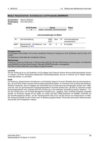 4   MODULE                                                             4.2   Module des Wahlbereichs Informatik



Modul: Netzsicherheit: Architekturen und Protokolle [IN3INNAP]
Koordination:    Martina Zitterbart
Studiengang:     Informatik (B.Sc.)
Fach:

                        ECTS-Punkte                   Zyklus                      Dauer
                             4           Jedes 2. Semester, Sommersemester          1


                                        Lehrveranstaltungen im Modul

         Nr.    Lehrveranstaltung                     SWS      Sem.   LP     Lehrveranstaltungs-
                                                      V/Ü/T                  verantwortliche
       24601    Netzsicherheit: Architekturen und      2/0      S      4     M. Schöller
                Protokolle (S. 297)

Erfolgskontrolle
Die Erfolgskontrolle erfolgt in Form einer mündlichen Prüfung im Umfang von i.d.R. 20 Minuten nach § 4 Abs. 2 Nr.
2 SPO.
Die Modulnote ist die Note der mündlichen Prüfung.
Bedingungen
Inhalte der Vorlesung Einführung in Rechnernetze [24519] (Teil des Pﬂichtmoduls Kommunikation und Datenhal-
tung [IN3INKD]) und des Stammmoduls Telematik [IN3INTM] werden vorausgesetzt.
Das Stammmodul Telematik muss belegt und geprüft werden.

Lernziele
Ziel der Vorlesung ist es, die Studenten mit Grundlagen des Entwurfs sicherer Kommunikationsprotokolle vertraut
zu machen und Ihnen Kenntnisse bestehender Sicherheitsprotokolle, wie sie im Internet und in lokalen Netzen
verwendet werden, zu vermitteln.
Inhalt
Die Vorlesung „Netzsicherheit: Architekturen und Protokolle“ beginnt mit einem Überblick über die Herausforderun-
gen, die sich beim Entwurf sicherer Kommunikationsprotokolle stellen. Im Anschluss wird zunächst das Kerberos-
Verfahren betrachtet, das für Aufgaben der Authentisierung und Autorisierung herangezogen werden kann. Wäh-
rend hier noch auf asymmetrische Kryptographieverfahren verzichtet werden kann, gilt dies für zahlreiche andere
Sicherheitsprotokolle nicht. Deshalb wird eine Einführung in die praktische Verwendung solcher Verfahren – Pu-
blic Key Infrastructure und Privilege Management Infrastructure – gegeben, bevor konkrete Protokolle vorgestellt
werden. Im Einzelnen handelt es sich dabei um X.509 und PGP, E-Mail-Sicherheit mit S/MIME, Sicherheit auf
der Vermittlungsschicht (IPsec), auf der Transportschicht (SSL/TLS) und den Schutz von Infrastrukturen im Netz.
Die Vorlesung schließt mit dem immer mehr an Bedeutung gewinnenden Thema des technischen Datenschutzes,
Anonymität und Privatsphäre in Netzen.




Informatik (B.Sc.)                                                                                            89
Modulhandbuch mit Stand 13.10.2010
 