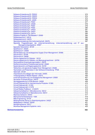 INHALTSVERZEICHNIS                                                                              INHALTSVERZEICHNIS


       Software-Entwicklung 22- PSE22 . . . . . . . . . . . . . . . . . . . . . . . . . . . . .        . . .   . . .   . . .   373
       Software-Entwicklung 23- PSE23 . . . . . . . . . . . . . . . . . . . . . . . . . . . . .        . . .   . . .   . . .   374
       Software-Entwicklung 24- PSE24 . . . . . . . . . . . . . . . . . . . . . . . . . . . . .        . . .   . . .   . . .   375
       Software-Entwicklung 25- 24525 . . . . . . . . . . . . . . . . . . . . . . . . . . . . .        . . .   . . .   . . .   376
       Software-Entwicklung 3- PSE3 . . . . . . . . . . . . . . . . . . . . . . . . . . . . . .        . . .   . . .   . . .   377
       Software-Entwicklung 4- 24526 . . . . . . . . . . . . . . . . . . . . . . . . . . . . . .       . . .   . . .   . . .   378
       Software-Entwicklung 5- PSE5 . . . . . . . . . . . . . . . . . . . . . . . . . . . . . .        . . .   . . .   . . .   379
       Software-Entwicklung 6- PSE6 . . . . . . . . . . . . . . . . . . . . . . . . . . . . . .        . . .   . . .   . . .   380
       Software-Entwicklung 7- 24523 . . . . . . . . . . . . . . . . . . . . . . . . . . . . . .       . . .   . . .   . . .   381
       Software-Entwicklung 8- 24527 . . . . . . . . . . . . . . . . . . . . . . . . . . . . . .       . . .   . . .   . . .   382
       Software-Entwicklung 9- 24514 . . . . . . . . . . . . . . . . . . . . . . . . . . . . . .       . . .   . . .   . . .   383
       Software-Praktikum: OR-Modelle I- 25490 . . . . . . . . . . . . . . . . . . . . . . . .         . . .   . . .   . . .   384
       Softwaretechnik I- 24518 . . . . . . . . . . . . . . . . . . . . . . . . . . . . . . . . .      . . .   . . .   . . .   385
       Softwaretechnik II- 24076 . . . . . . . . . . . . . . . . . . . . . . . . . . . . . . . . .     . . .   . . .   . . .   386
       Spezialveranstaltung Informationswirtschaft- 26478 . . . . . . . . . . . . . . . . . . .        . . .   . . .   . . .   387
       Spezielle Fragestellungen der Unternehmensführung: Unternehmensführung                           und     IT     aus
               Managementperspektive- 25907 . . . . . . . . . . . . . . . . . . . . . . . . .          . . .   . . .   . . .   388
       Spezielle Steuerlehre- 26129 . . . . . . . . . . . . . . . . . . . . . . . . . . . . . . .      . . .   . . .   . . .   389
       Spieltheorie I- 25525 . . . . . . . . . . . . . . . . . . . . . . . . . . . . . . . . . . . .   . . .   . . .   . . .   390
       Spieltheorie II- 25369 . . . . . . . . . . . . . . . . . . . . . . . . . . . . . . . . . . .    . . .   . . .   . . .   391
       Standortplanung und strategisches Supply Chain Management- 25486 . . . . . . . .                . . .   . . .   . . .   392
       Steuerrecht I- 24168 . . . . . . . . . . . . . . . . . . . . . . . . . . . . . . . . . . . .    . . .   . . .   . . .   393
       Steuerrecht II- 24646 . . . . . . . . . . . . . . . . . . . . . . . . . . . . . . . . . . . .   . . .   . . .   . . .   394
       Steuerungstechnik für Roboter - 24151 . . . . . . . . . . . . . . . . . . . . . . . . .         . . .   . . .   . . .   395
       Steuerungstechnik für Roboter und Werkzeugmaschinen - 24700 . . . . . . . . . . .               . . .   . . .   . . .   396
       Stochastische Entscheidungsmodelle I- 25679 . . . . . . . . . . . . . . . . . . . . .           . . .   . . .   . . .   398
       Stoffstromorientierte Produktionswirtschaft- 25960 . . . . . . . . . . . . . . . . . . .        . . .   . . .   . . .   399
       Systemdynamik und Regelungstechnik- 23155 . . . . . . . . . . . . . . . . . . . . .             . . .   . . .   . . .   400
       Taktisches und operatives Supply Chain Management- 25488 . . . . . . . . . . . . .              . . .   . . .   . . .   402
       Teamarbeit und Präsentation in der Software-Entwicklung- TPSE . . . . . . . . . . .             . . .   . . .   . . .   403
       Telematik- 24128 . . . . . . . . . . . . . . . . . . . . . . . . . . . . . . . . . . . . . .    . . .   . . .   . . .   404
       Theoretische Grundlagen der Informatik- 24005 . . . . . . . . . . . . . . . . . . . . .         . . .   . . .   . . .   405
       TI-Basispraktikum Mobile Roboter- 24573 . . . . . . . . . . . . . . . . . . . . . . . .         . . .   . . .   . . .   406
       Unternehmensführung und Strategisches Management- 25900 . . . . . . . . . . . .                 . . .   . . .   . . .   407
       Vernetzte IT-Infrastrukturen- 24074 . . . . . . . . . . . . . . . . . . . . . . . . . . . .     . . .   . . .   . . .   408
       Vertragsgestaltung im EDV-Bereich- 24583 . . . . . . . . . . . . . . . . . . . . . . .          . . .   . . .   . . .   409
       Virtual Engineering für mechatronische Produkte- 21360 . . . . . . . . . . . . . . . .          . . .   . . .   . . .   410
       Virtual Engineering I- 21352 . . . . . . . . . . . . . . . . . . . . . . . . . . . . . . . .    . . .   . . .   . . .   411
       Virtual Engineering II- 21378 . . . . . . . . . . . . . . . . . . . . . . . . . . . . . . .     . . .   . . .   . . .   412
       Virtual Reality Praktikum - 2123375 . . . . . . . . . . . . . . . . . . . . . . . . . . .       . . .   . . .   . . .   413
       Volkswirtschaftslehre I: Mikroökonomie- 25012 . . . . . . . . . . . . . . . . . . . . .         . . .   . . .   . . .   414
       Volkswirtschaftslehre II: Makroökonomie- 25014 . . . . . . . . . . . . . . . . . . . .          . . .   . . .   . . .   416
       Wachstumstheorie- 25543 . . . . . . . . . . . . . . . . . . . . . . . . . . . . . . . . .       . . .   . . .   . . .   417
       Wahrscheinlichkeitstheorie- 1598 . . . . . . . . . . . . . . . . . . . . . . . . . . . . .      . . .   . . .   . . .   418
       Web Engineering- 24124 . . . . . . . . . . . . . . . . . . . . . . . . . . . . . . . . .        . . .   . . .   . . .   419
       Weitergehende Übung zu Datenbanksysteme- 24522 . . . . . . . . . . . . . . . . .                . . .   . . .   . . .   420
       Wettbewerb in Netzen- 26240 . . . . . . . . . . . . . . . . . . . . . . . . . . . . . . .       . . .   . . .   . . .   421
       Wohlfahrtstheorie- 25517 . . . . . . . . . . . . . . . . . . . . . . . . . . . . . . . . .      . . .   . . .   . . .   422
       Workﬂow Management-Systeme- wms . . . . . . . . . . . . . . . . . . . . . . . . . .             . . .   . . .   . . .   423

Stichwortverzeichnis                                                                                                           425




Informatik (B.Sc.)                                                                                                              9
Modulhandbuch mit Stand 13.10.2010
 