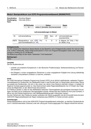 4   MODULE                                                            4.2   Module des Wahlbereichs Informatik



Modul: Basispraktikum zum ICPC-Programmierwettbewerb [IN3INICPCP]

Koordination:    Dorothea Wagner
Studiengang:     Informatik (B.Sc.)
Fach:

                           ECTS-Punkte                 Zyklus                    Dauer
                                3         Jedes 2. Semester, Sommersemester        1


                                         Lehrveranstaltungen im Modul

         Nr.    Lehrveranstaltung                    SWS     Sem.    LP     Lehrveranstaltungs-
                                                     V/Ü/T                  verantwortliche
       24876    Basispraktikum zum ICPC Pro-           4       S      3     D. Wagner, W. Tichy, I. Rut-
                grammierwettbewerb (S. 195)                                 ter, Meder, Krug

Erfolgskontrolle
Für den erfolgreichen Abschluss dieses Moduls ist das Bestehen einer Erfolgskontrolle anderer Art nach § 4 Abs.
2 Nr. 3 SPO) notewendig. Diese erfolgt kontinuierlich in Form von Programmieraufgaben sowie einem Abschluss-
vortrag im Umfang von ca. 20 Minuten.
Die Bewertung erfolgt mit den Noten “bestanden”/”nicht bestanden”.
Bedingungen
Keine.

Lernziele
Der/Die Studierende soll

    • vertiefte und erweiterte Kompetenzen in den Bereichen Problemanalyse, Softwareentwicklung und Teamar-
      beit erwerben.
    • die Fähigkeit, in einem vorgegebenen Zeitrahmen zu einer vorgegebenen Aufgabe eine Lösung selbständig
      erarbeiten und praktiksch umsetzen zu koennen, erwerben.

Inhalt
Der ACM International Collegiate Programming Contest (ICPC) ist ein jährlich stattﬁndender, weltweiter Program-
mierwettbewerb für Studierende. Der Wettbewerb ﬁndet in zwei Runden statt. Im Herbst jedes Jahres treten Teams
aus jeweils drei Studierenden, die sich in den ersten vier Jahren ihres Studiums beﬁnden müssen, in weltweit 32
Regional Contests gegeneinander an. Das Gewinnerteam jedes Regionalwettbewerbs hat im Frühjahr des Folge-
jahres die Möglichkeit, an den World Finals teilzunehmen.
Im Praktikum werden zu allen für den Wettbewerb relevanten Themengebieten die wichtigsten theoretisch Grund-
lagen vermittelt und an praktischen Übungsaufgaben erprobt. Höhepunkte des Praktikums sind Local Contests, in
denen sich die Praktikumsteilnehmer unter Wettbewerbsbedingungen miteinander messen.
Aus den Teilnehmern des Praktikums werden außerdem die Teams ausgewählt, die die Universität Karlsruhe beim
ACM ICPC Regionalwettbewerb der Region Südwesteuropa (SWERC) im Herbst vertreten werden.
Anmerkungen
Dieses Basispraktikum soll auf den ACM-ICPC Programmierwettberwerb vorbereiten, an welchem Studierende bis
zum 9. Hochschulsemester (inklusive) unter der Leitung der Forschungsgruppe Prof. Wagner teilnehmen können.




Informatik (B.Sc.)                                                                                          90
Modulhandbuch mit Stand 13.10.2010
 