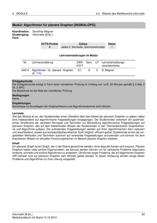 4   MODULE                                                              4.2   Module des Wahlbereichs Informatik



Modul: Algorithmen für planare Graphen [IN3INALGPG]

Koordination:    Dorothea Wagner
Studiengang:     Informatik (B.Sc.)
Fach:

                        ECTS-Punkte                    Zyklus                      Dauer
                             5            Jedes 2. Semester, Sommersemester          1


                                        Lehrveranstaltungen im Modul

         Nr.    Lehrveranstaltung                      SWS     Sem.    LP     Lehrveranstaltungs-
                                                       V/Ü/T                  verantwortliche
       24614    Algorithmen für planare Graphen         2/1      S      5     D. Wagner
                (S. 174)

Erfolgskontrolle
Die Erfolgskontrolle erfolgt in Form einer mündlichen Prüfung im Umfang von i.d.R. 20 Minuten gemäß § 4 Abs. 2
Nr. 2 SPO.
Die Modulnote ist die Note der mündlichen Prüfung.
Bedingungen
Keine.
Empfehlungen
Kenntnisse zu Grundlagen der Graphentheorie und Algorithmentechnik sind hilfreich.

Lernziele
Ziel des Moduls ist es, den Studierenden einen Überblick über das Gebiet der planaren Graphen zu geben, dabei
wird insbesondere auf algorithmische Fragestellungen eingegangen. Die Studierenden erwerben ein systemati-
sches Verständnis der zentralen Konzepte und Techniken zur Behandlung algorithmischer Fragestellungen auf
planaren Graphen, das auf dem bestehenden Wissen der Studierenden in den Themenbereichen Graphentheo-
rie und Algorithmik aufbaut. Die auftretenden Fragestellungen werden auf ihren algorithmischen Kern reduziert
und anschließend, soweit aus komplexitätstheoretischer Sicht möglich, efﬁzient gelöst. Studierende lernen die vor-
gestellten Methoden und Techniken autonom auf verwandte Fragestellungen anzuwenden und können mit dem
erworbenen Wissen an aktuellen Forschungsthemen im Bereich planare Graphen arbeiten.
Inhalt
Ein planarer Graph ist ein Graph, der in der Ebene gezeichnet werden, ohne dass die Kanten sich kreuzen. Planare
Graphen haben viele schöne Eigenschaften, die benutzt werden können um für zahlreiche Probleme besonders
einfache, schnelle und schöne Algorithmen zu entwerfen. Oft können sogar Probleme, die auf allgemeinen Graphen
(NP-)schwer sind auf planaren Graphen sehr efﬁzient gelöst werden. In dieser Vorlesung werden einige dieser
Probleme und Algorithmen zu ihrer Lösung vorgestellt.




Informatik (B.Sc.)                                                                                             93
Modulhandbuch mit Stand 13.10.2010
 