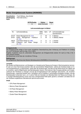 4   MODULE                                                            4.2   Module des Wahlbereichs Informatik



Modul: Energiebewusste Systeme [IN3INEBS]

Koordination:    Frank Bellosa, Jörg Henkel
Studiengang:     Informatik (B.Sc.)
Fach:

                                     ECTS-Punkte       Zyklus         Dauer
                                          6        Jedes Semester       1


                                        Lehrveranstaltungen im Modul

          Nr.    Lehrveranstaltung                    SWS     Sem.    LP    Lehrveranstaltungs-
                                                      V/Ü/T                 verantwortliche
         24127   Power Management (S. 314)              2       W      3    F. Bellosa
         24181   Power Management Praktikum             2       W      3    F. Bellosa, Merkel
                 (S. 315)
         24672   Low Power Design (S. 280)              2       S      3    J. Henkel
          LPD    Praktikum Low Power Design             2       S      3    J. Henkel
                 (S. 318)

Erfolgskontrolle
Die Erfolgskontrolle erfolgt in Form einer mündlichen Gesamtprüfung über Vorlesung und Praktikum im Umfang
von i.d.R. 30 Minuten nach § 4 Abs. 2 Nr. 2 SPO.
Praktika: Zusätzlich muss ein unbenoteter Übungsschein als Erfolgskontrolle anderer Art nach § 4 Abs. 2 Nr. 3
SPO erbracht werden.
Die Modulnote ist die Note der mündlichen Prüfung.
Bedingungen
Ein erfolgreicher Abschluss des Moduls Betriebssysteme [IN2INBS] ist Voraussetzung.

Lernziele
Der Student soll Mechanismen und Strategien zur Verwaltung der Ressource Energie in Rechnersystemen kennen.
Er soll zum einen Kenntnisse erwerben über die verschiedenen Möglichkeiten, welche die Hardware bietet um ih-
ren Energieverbrauch zu beeinﬂussen, sowie über die Auswirkungen, die dies auf die Performance hat. Weiter soll
er verstehen, welche Möglichkeiten das Betriebssystem besitzt, Informationen über Energiezustände und Energie-
verbrauch der Hardware zu erlangen und wie der Energieverbrauch dem jeweiligen Verursacher, z.B. einzelnen
Anwendungen, zugeordnet werden kann. Schließlich soll er Einblicke in verschiedene Strategien erhalten, die das
Betriebssystem anwenden kann, um in seiner Rolle als Verwalter von Betriebsmitteln die Ressource Energie, die
in heutigen Betriebssystemen immer noch eine untergeordnete Rolle spielt, gezielt zu verwalten und dabei die von
der Hardware angebotenen Betriebsmodi optimal auszunutzen.
Inhalt

    • CPU Power Management
    • Memory Power Management
    • I/O Power Management
    • Battery Power Management

    • Cluster Power Management




Informatik (B.Sc.)                                                                                           95
Modulhandbuch mit Stand 13.10.2010
 