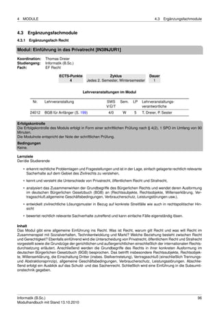 4   MODULE                                                                             4.3   Ergänzungsfachmodule


4.3   Ergänzungsfachmodule
4.3.1 Ergänzungsfach Recht

Modul: Einführung in das Privatrecht [IN3INJUR1]

Koordination:    Thomas Dreier
Studiengang:     Informatik (B.Sc.)
Fach:            EF Recht

                          ECTS-Punkte                   Zyklus                     Dauer
                               4            Jedes 2. Semester, Wintersemester        1


                                         Lehrveranstaltungen im Modul

         Nr.     Lehrveranstaltung                      SWS      Sem.    LP    Lehrveranstaltungs-
                                                        V/Ü/T                  verantwortliche
        24012    BGB für Anfänger (S. 199)               4/0      W       5    T. Dreier, P. Sester

Erfolgskontrolle
Die Erfolgskontrolle des Moduls erfolgt in Form einer schriftlichen Prüfung nach § 4(2), 1 SPO im Umfang von 90
Minuten.
Die Modulnote entspricht der Note der schriftlichen Prüfung.
Bedingungen
Keine.

Lernziele
Der/die Studierende

    • erkennt rechtliche Problemlagen und Fragestellungen und ist in der Lage, einfach gelagerte rechtlich relevante
      Sacherhalte auf dem Gebiet des Zivilrechts zu verstehen,

    • kennt und versteht die Unterschiede von Privatrecht, öffentlichem Recht und Strafrecht,
    • analysiert das Zusammenwirken der Grundbegriffe des Bürgerlichen Rechts und wendet deren Ausformung
      im deutschen Bürgerlichen Gesetzbuch (BGB) an (Rechtssubjekte, Rechtsobjekte, Willenserklärung, Ver-
      tragsschluß,allgemeine Geschäftsbedingungen, Verbraucherschutz, Leistungstörungen usw.),

    • entwickelt zivilrechtliche Lösungsmuster in Bezug auf konkrete Streitfälle wie auch in rechtspolitischer Hin-
      sicht
    • bewertet rechtlich relevante Sachverhalte zutreffend und kann einfache Fälle eigenständig lösen.

Inhalt
Das Modul gibt eine allgemeine Einführung ins Recht. Was ist Recht, warum gilt Recht und was will Recht im
Zusammenspiel mit Sozialverhalten, Technikentwicklung und Markt? Welche Beziehung besteht zwischen Recht
und Gerechtigkeit? Ebenfalls einführend wird die Unterscheidung von Privatrecht, öffentlichem Recht und Strafrecht
vorgestellt sowie die Grundzüge der gerichtlichen und außergerichtlichen einschließlich der internationalen Rechts-
durchsetzung erläutert. Anschließend werden die Grundbegriffe des Rechts in ihrer konkreten Ausformung im
deutschen Bürgerlichen Gesetzbuch (BGB) besprochen. Das betrifft insbesondere Rechtssubjekte, Rechtsobjek-
te, Willenserklärung, die Einschaltung Dritter (insbes. Stellvertretetung), Vertragsschluß (einschließlich Trennungs-
und Abstraktionsprinzip), allgemeine Geschäftsbedingungen, Verbraucherschutz, Leistungsstörungen. Abschlie-
ßend erfolgt ein Ausblick auf das Schuld- und das Sachenrecht. Schließlich wird eine Einführung in die Subsumti-
onstechnik gegeben.




Informatik (B.Sc.)                                                                                                96
Modulhandbuch mit Stand 13.10.2010
 