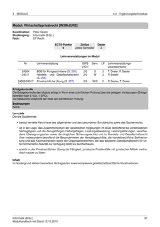 4   MODULE                                                                            4.3   Ergänzungsfachmodule



Modul: Wirtschaftsprivatrecht [IN3INJUR2]
Koordination:    Peter Sester
Studiengang:     Informatik (B.Sc.)
Fach:            EF Recht

                                      ECTS-Punkte        Zyklus           Dauer
                                           9         Jedes Semester         2


                                          Lehrveranstaltungen im Modul

         Nr.          Lehrveranstaltung                    SWS      Sem.    LP    Lehrveranstaltungs-
                                                           V/Ü/T                  verantwortliche
        24504         BGB für Fortgeschrittene (S. 200)      2/0     S       3    T. Dreier, P. Sester
        24011         Handels- und Gesellschaftsrecht        2/0     W       3    P. Sester
                      (S. 254)
    24506/24017       Privatrechtliche Übung (S. 327)        2/0    W/S      3    P. Sester, T. Dreier

Erfolgskontrolle
Die Erfolgskontrolle des Moduls erfolgt in Form einer schriftlichen Prüfung über die belegten Vorlesungen (Erfolgs-
kontrolle nach § 4(2), 1 SPO).
Die Modulnote entspricht der Note der schriftlichen Prüfung.
Bedingungen
Keine.

Lernziele
Der/die Studierende

    • besitzt vertiefte Kenntnisse des allgemeinen und des besonderen Schuldrechts sowie des Sachenrechts,
    • ist in der Lage, das Zusammenwirken der gesetzlichen Regelungen im BGB (betreffend die verschiedenen
      Vertragstypen und die dazugehörigen Haftungsfragen, Leistungsabwicklung, Leistungsstörungen, verschie-
      dene Übereignungsarten sowie die dinglichen Sicherungsrechte) und im Handels- und Gesellschaftsrecht
      (hier insbesondere betreffend die Besonderheiten der Handelsgeschäfte, die handelsrechtliche Stellvertre-
      tung und das Kaufmannsrecht sowie die Organisationsformen, die das deutsche Gesellschaftsrecht für un-
      ternehmerische Aktivität zur Verfügung stellt) zu durchschauen,
    • erwirbt in der Privatrechtlichen Übung die Fähigkeit, juristische Problemfälle mit juristischen Mitteln metho-
      disch sauber zu lösen.

Inhalt
Im Vordergrund stehen besondere Vertragsarten sowie komplexere gesellschaftsrechtliche Konstruktionen.




Informatik (B.Sc.)                                                                                               97
Modulhandbuch mit Stand 13.10.2010
 