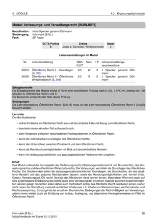 4   MODULE                                                                            4.3   Ergänzungsfachmodule



Modul: Verfassungs- und Verwaltungsrecht [IN3INJUR3]

Koordination:    Indra Spiecker genannt Döhmann
Studiengang:     Informatik (B.Sc.)
Fach:            EF Recht

                          ECTS-Punkte                  Zyklus                      Dauer
                               6           Jedes 2. Semester, Wintersemester         2


                                         Lehrveranstaltungen im Modul

         Nr.     Lehrveranstaltung                       SWS     Sem.   LP    Lehrveranstaltungs-
                                                         V/Ü/T                verantwortliche
        24016    Öffentliches Recht I - Grundlagen        2/0     W      3    I. Spiecker genannt Döh-
                 (S. 303)                                                     mann
        24520    Öffentliches Recht II - Öffentliches     2/0     S      3    I. Spiecker genannt Döh-
                 Wirtschaftsrecht (S. 304)                                    mann

Erfolgskontrolle
Die Erfolgskontrolle des Moduls erfolgt in Form einer schriftlichen Prüfung nach § 4(2), 1 SPO im Umfang von 120
Minuten zu Öffentliches Recht I und II.
Die Modulnote entspricht der Note dieser Prüfung.
Bedingungen
Die Lehrveranstaltung Öffentliches Recht I [24016] muss vor der Lehrveranstaltung Öffentliches Recht II [24520]
besucht werden.

Lernziele
Der/die Studierende

    • ordnet Probleme im öffentlichen Recht ein und löst einfache Fälle mit Bezug zum öffentlichen Recht,
    • bearbeitet einen aktuellen Fall aufbautechnisch,
    • zieht Vergleiche zwischen verschiedenen Rechtsproblemen im Öffentlichen Recht,

    • kennt die methodischen Grundlagen des Öffentlichen Rechts,
    • kennt den Unterschied zwischen Privatrecht und dem öffentlichem Recht,
    • kennt die Rechtsschutzmöglichkeiten mit Blick auf das behördliche Handeln,
    • kann mit verfassungsrechtlichen und spezialgesetzlichen Rechtsnormen umgehen.

Inhalt
Das Modul umfasst die Kernaspekte des Verfassungsrechts (Staatsorganisationsrecht und Grundrechte), des Ver-
waltungsrechts und des öffentlichen Wirtschaftsrechts. Die Vorlesungen vermitteln die Grundlagen des öffentlichen
Rechts. Die Studierenden sollen die staatsorganisationsrechtlichen Grundlagen, die Grundrechte, die das staat-
liche Handeln und das gesamte Rechtssystem steuern, sowie die Handlungsmöglichkeiten und -formen (insb.
Gesetz, Verwaltungsakt, Öff.-rechtl. Vertrag) der öffentlichen Hand kennen lernen. Besonderer Wert wird dabei auf
eine systematische Erarbeitung des Stoffs sowie eine Vernetzung der einzelnen Aspekte zu einem systemstringen-
ten Ganzen gelegt. Studenten sollen daher auch methodisch sicher das öffentliche Recht bearbeiten lernen. Daher
steht neben der Vermittlung materiell-rechtlicher Inhalte (wie z.B. Inhalte von Staatsprinzipien wie Demokratie- und
Rechtsstaatsprinzip, Schutzgehalt der einzelnen Grundrechte, Bedingungen der Rechtmäßigkeit von Verwaltungs-
akten) immer wieder auch die Einübung von Aufbau, Auslegung, und allgemeiner Herangehensweise an Fälle im
Öffentlichen Recht.




Informatik (B.Sc.)                                                                                               98
Modulhandbuch mit Stand 13.10.2010
 
