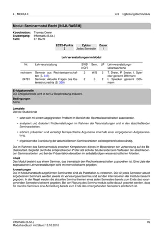 4   MODULE                                                                             4.3   Ergänzungsfachmodule



Modul: Seminarmodul Recht [IN3JURASEM]
Koordination:    Thomas Dreier
Studiengang:     Informatik (B.Sc.)
Fach:            EF Recht

                                      ECTS-Punkte        Zyklus          Dauer
                                           2         Jedes Semester        1


                                         Lehrveranstaltungen im Modul

         Nr.      Lehrveranstaltung                      SWS      Sem.   LP      Lehrveranstaltungs-
                                                         V/Ü/T                   verantwortliche
      rechtsem    Seminar aus Rechtswissenschaf-              2   W/S     2      T. Dreier, P. Sester, I. Spie-
                  ten (S. 347)                                                   cker genannt Döhmann
        24781     Seminar: Aktuelle Fragen des Da-            2    S      2      I. Spiecker genannt Döh-
                  tenschutzrechts (S. 350)                                       mann

Erfolgskontrolle
Die Erfolgskontrolle wird in der LV-Beschreibung erläutert.
Bedingungen
Keine.

Lernziele
Der/die Studierende

    • setzt sich mit einem abgegrenzten Problem im Bereich der Rechtswissenschaften auseinander,
    • analysiert und diskutiert Problemstellungen im Rahmen der Veranstaltungen und in den abschließenden
      Seminararbeiten,

    • erörtert, präsentiert und verteidigt fachspeziﬁsche Argumente innerhalb einer vorgegebenen Aufgabenstel-
      lung,
    • organisiert die Erarbeitung der abschließenden Seminararbeiten weitestgehend selbstständig.

Die im Rahmen des Seminarmoduls erworben Kompetenzen dienen im Besonderen der Vorbereitung auf die Ba-
chelorarbeit. Begleitet durch die entsprechenden Prüfer übt sich der Studierende beim Verfassen der abschließen-
den Seminararbeiten und bei der Präsentation derselben im selbstständigen wissenschaftlichen Arbeiten.
Inhalt
Das Modul besteht aus einem Seminar, das thematisch den Rechtswissenschaften zuzuordnen ist. Eine Liste der
zugelassenen Lehrveranstaltungen wird im Internet bekannt gegeben.
Anmerkungen
Die im Modulhandbuch aufgeführten Seminartitel sind als Platzhalter zu verstehen. Die für jedes Semester aktuell
angebotenen Seminare werden jeweils im Vorlesungsverzeichnis und auf den Internetseiten der Institute bekannt
gegeben. In der Regel werden die aktuellen Seminarthemen eines jeden Semesters bereits zum Ende des voran-
gehenden Semesters bekannt gegeben. Bei der Planung des Seminarmoduls sollte darauf geachtet werden, dass
für manche Seminare eine Anmeldung bereits zum Ende des vorangehenden Semesters erorderlich ist.




Informatik (B.Sc.)                                                                                                99
Modulhandbuch mit Stand 13.10.2010
 
