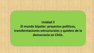 Unidad 2
El mundo bipolar: proyectos políticos,
transformaciones estructurales y quiebre de la
democracia en Chile.
 