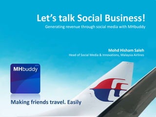 Let’s talk Social Business!
              Generating revenue through social media with MHbuddy




                                                     Mohd Hisham Saleh
                          Head of Social Media & Innovations, Malaysia Airlines




Making friends travel. Easily
 