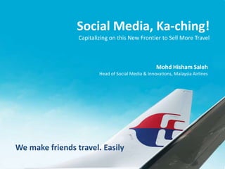 We make friends travel. Easily
Social Media, Ka-ching!
Capitalizing on this New Frontier to Sell More Travel
Mohd Hisham Saleh
Head of Social Media & Innovations, Malaysia Airlines
 