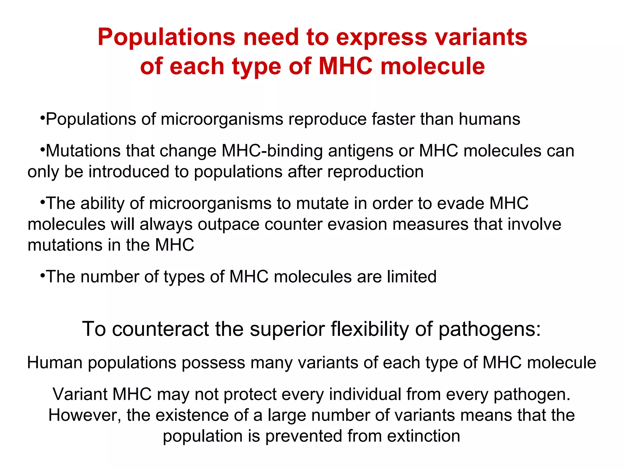 Populations need to express variants of each type of MHC molecule Populations of microorganisms reproduce faster than humans Mutations that change MHC-binding antigens or MHC molecules can  only be introduced to populations after reproduction The ability of microorganisms to mutate in order to evade MHC  molecules will always outpace counter evasion measures that involve  mutations in the MHC The number of types of MHC molecules are limited To counteract the superior flexibility of pathogens: Human populations possess many  variants of each type of MHC molecule Variant MHC may not protect every individual from every pathogen. However, the existence of a large number of variants means that the population is prevented from extinction 