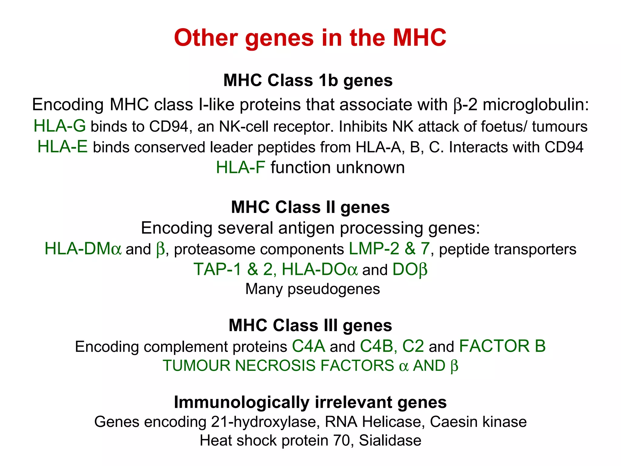 Other genes in the MHC MHC Class 1b genes  Encoding   MHC class I-like proteins that associate with   -2 microglobulin: HLA-G  binds to CD94, an NK-cell receptor. Inhibits NK attack of foetus/ tumours HLA-E   binds conserved leader peptides from HLA-A, B, C. Interacts with CD94 HLA-F  function unknown MHC Class II genes Encoding several antigen processing genes: HLA-DM   and   , proteasome components  LMP-2 & 7 , peptide transporters TAP-1 & 2 ,  HLA-DO   and  DO  Many pseudogenes MHC Class III genes Encoding complement proteins  C4A  and  C4B ,  C2  and  FACTOR B TUMOUR NECROSIS FACTORS    AND   Immunologically irrelevant genes Genes encoding 21-hydroxylase, RNA Helicase, Caesin kinase Heat shock protein 70, Sialidase 