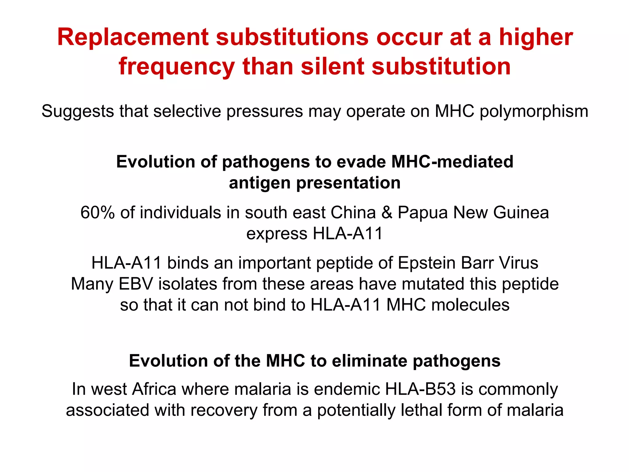 Evolution of pathogens to evade MHC-mediated antigen presentation 60% of individuals in south east China & Papua New Guinea express HLA-A11 HLA-A11 binds an important peptide of Epstein Barr Virus Many EBV isolates from these areas have mutated this peptide so that it can not bind to HLA-A11 MHC molecules Suggests that selective pressures may operate on MHC polymorphism Replacement substitutions occur at a higher frequency than silent substitution Evolution of the MHC to eliminate pathogens In west Africa where malaria is endemic HLA-B53 is commonly associated with recovery from a potentially lethal form of malaria 