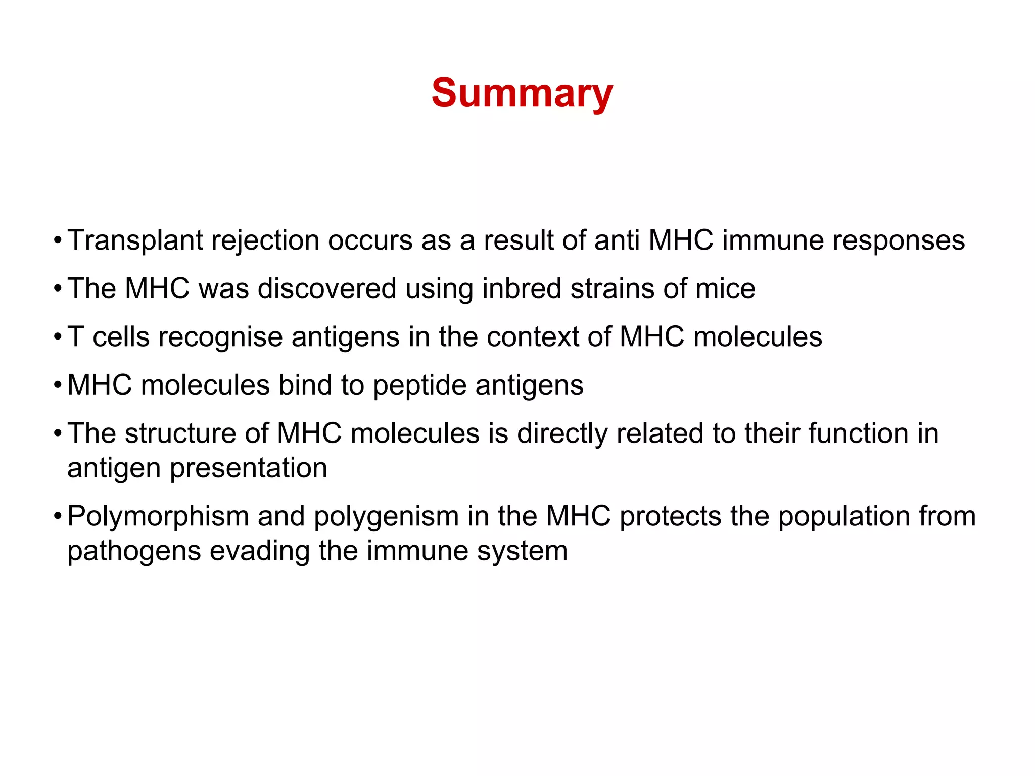 • Transplant rejection occurs as a result of anti MHC immune responses • The MHC was discovered using inbred strains of mice • T cells recognise antigens in the context of MHC molecules • MHC molecules bind to peptide antigens • The structure of MHC molecules is directly related to their function in  antigen presentation • Polymorphism and polygenism in the MHC protects the population from  pathogens evading the immune system Summary 