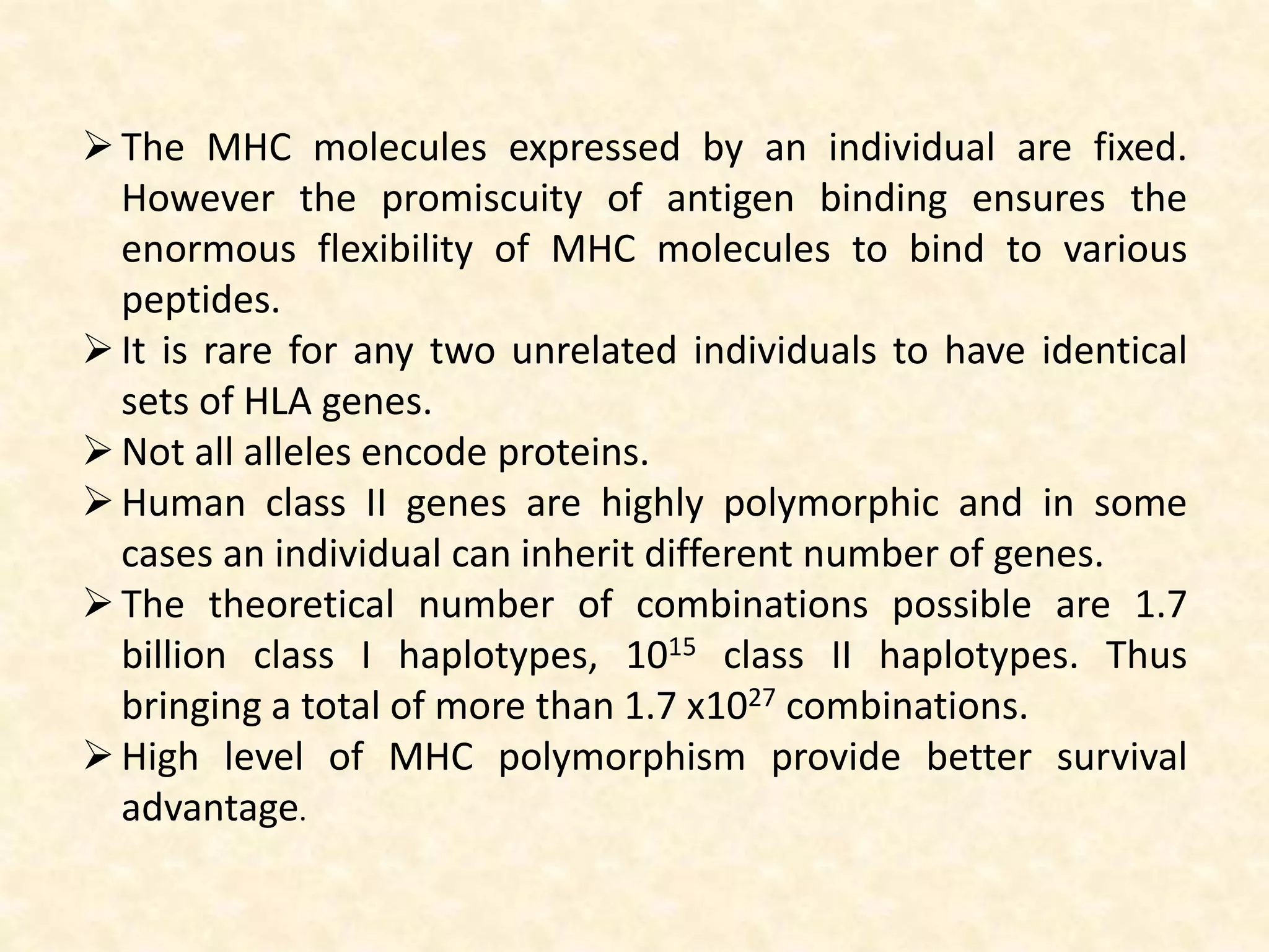 The MHC molecules expressed by an individual are fixed.
However the promiscuity of antigen binding ensures the
enormous flexibility of MHC molecules to bind to various
peptides.
It is rare for any two unrelated individuals to have identical
sets of HLA genes.
Not all alleles encode proteins.
Human class II genes are highly polymorphic and in some
cases an individual can inherit different number of genes.
The theoretical number of combinations possible are 1.7
billion class I haplotypes, 1015 class II haplotypes. Thus
bringing a total of more than 1.7 x1027 combinations.
High level of MHC polymorphism provide better survival
advantage.
 