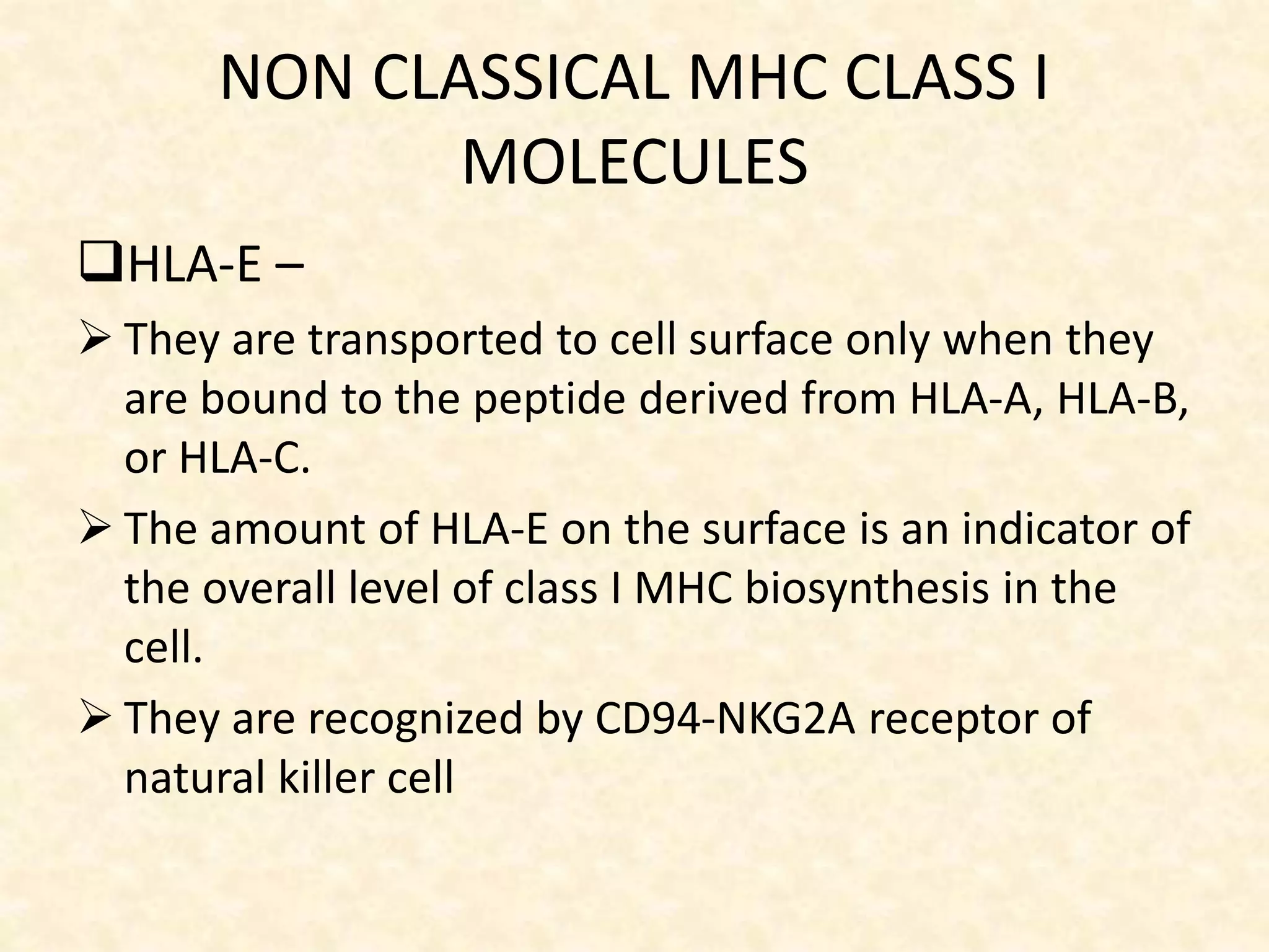NON CLASSICAL MHC CLASS I
MOLECULES
HLA-E –
 They are transported to cell surface only when they
are bound to the peptide derived from HLA-A, HLA-B,
or HLA-C.
 The amount of HLA-E on the surface is an indicator of
the overall level of class I MHC biosynthesis in the
cell.
 They are recognized by CD94-NKG2A receptor of
natural killer cell
 