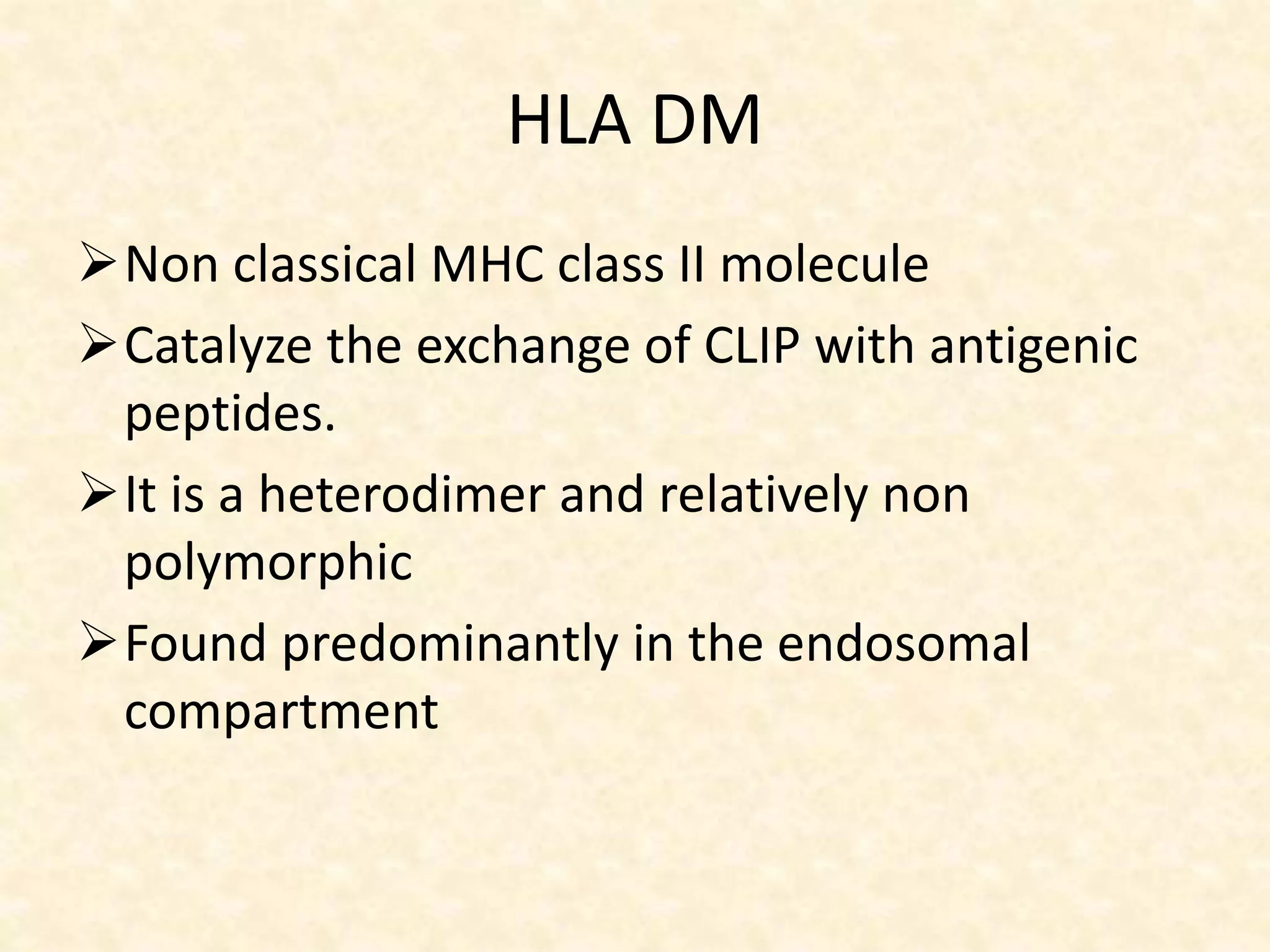 HLA DM
Non classical MHC class II molecule
Catalyze the exchange of CLIP with antigenic
peptides.
It is a heterodimer and relatively non
polymorphic
Found predominantly in the endosomal
compartment
 