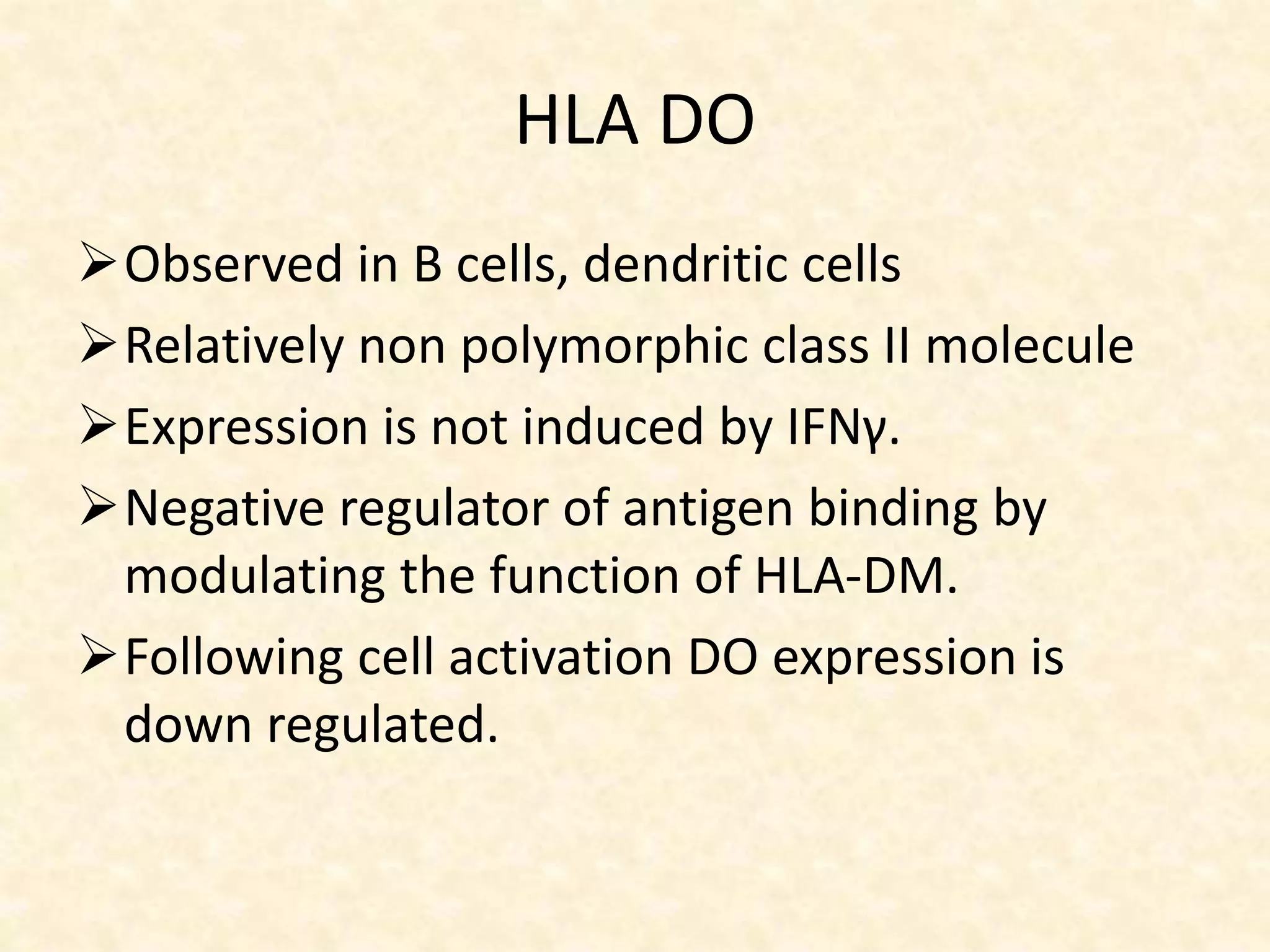 HLA DO
Observed in B cells, dendritic cells
Relatively non polymorphic class II molecule
Expression is not induced by IFNγ.
Negative regulator of antigen binding by
modulating the function of HLA-DM.
Following cell activation DO expression is
down regulated.
 