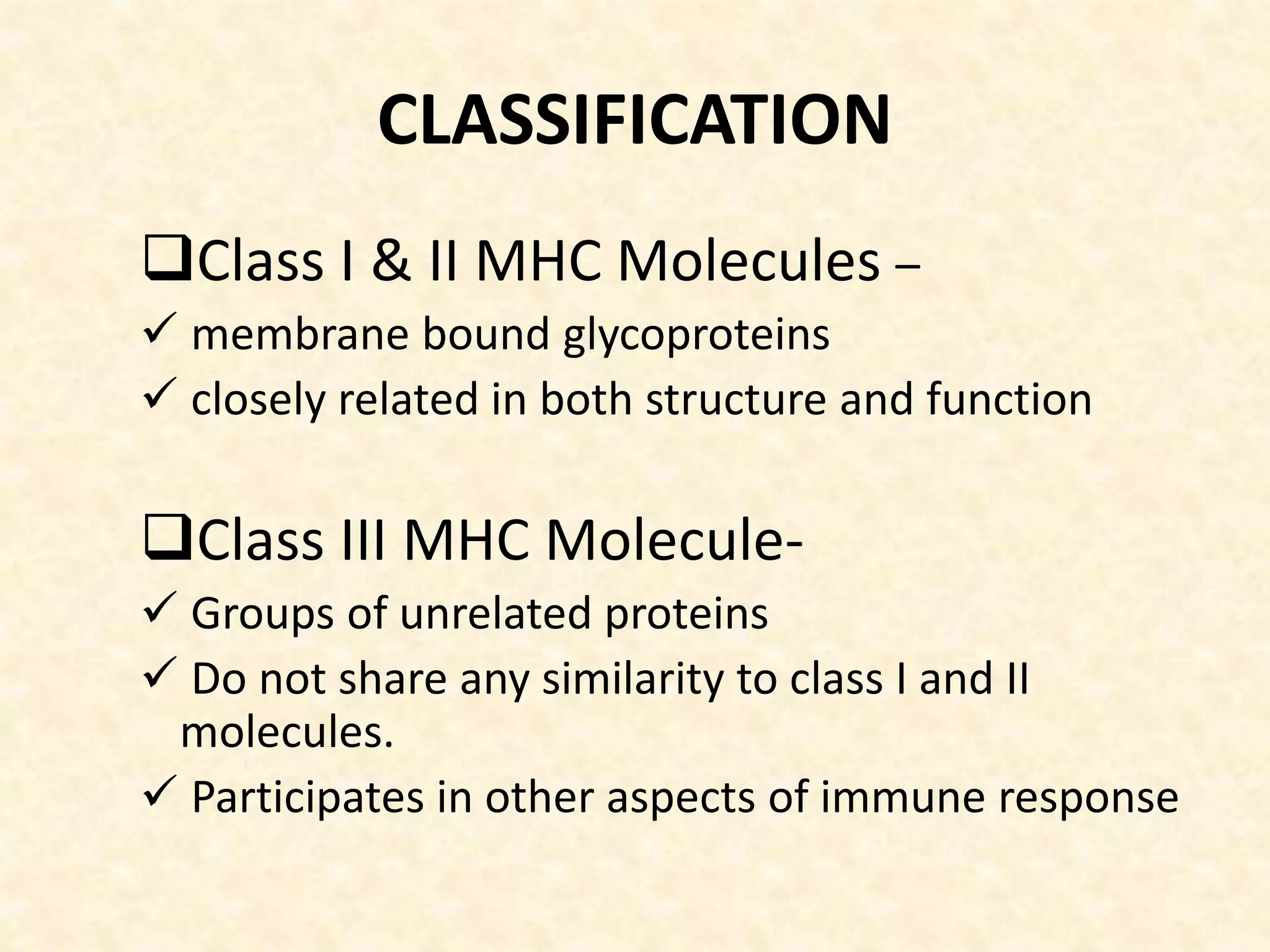 CLASSIFICATION
Class I & II MHC Molecules –
 membrane bound glycoproteins
 closely related in both structure and function
Class III MHC Molecule-
 Groups of unrelated proteins
 Do not share any similarity to class I and II
molecules.
 Participates in other aspects of immune response
 