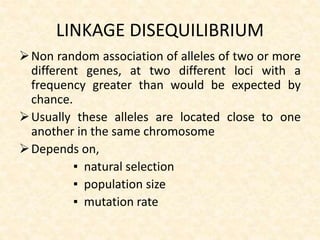 LINKAGE DISEQUILIBRIUM
Non random association of alleles of two or more
different genes, at two different loci with a
frequency greater than would be expected by
chance.
Usually these alleles are located close to one
another in the same chromosome
Depends on,
▪ natural selection
▪ population size
▪ mutation rate
 