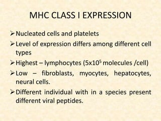 MHC CLASS I EXPRESSION
Nucleated cells and platelets
Level of expression differs among different cell
types
Highest – lymphocytes (5x105 molecules /cell)
Low – fibroblasts, myocytes, hepatocytes,
neural cells.
Different individual with in a species present
different viral peptides.
 