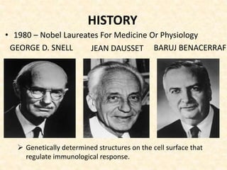 HISTORY
 Genetically determined structures on the cell surface that
regulate immunological response.
• 1980 – Nobel Laureates For Medicine Or Physiology
BARUJ BENACERRAFJEAN DAUSSETGEORGE D. SNELL
 