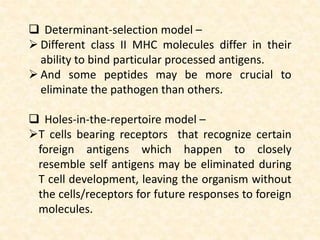  Determinant-selection model –
 Different class II MHC molecules differ in their
ability to bind particular processed antigens.
 And some peptides may be more crucial to
eliminate the pathogen than others.
 Holes-in-the-repertoire model –
T cells bearing receptors that recognize certain
foreign antigens which happen to closely
resemble self antigens may be eliminated during
T cell development, leaving the organism without
the cells/receptors for future responses to foreign
molecules.
 